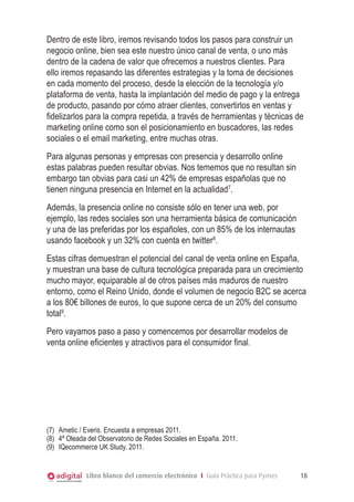 Libro blanco del comercio electrónico I Guía Práctica para Pymes 18
Dentro de este libro, iremos revisando todos los pasos para construir un
negocio online, bien sea este nuestro único canal de venta, o uno más
dentro de la cadena de valor que ofrecemos a nuestros clientes. Para
ello iremos repasando las diferentes estrategias y la toma de decisiones
en cada momento del proceso, desde la elección de la tecnología y/o
plataforma de venta, hasta la implantación del medio de pago y la entrega
de producto, pasando por cómo atraer clientes, convertirlos en ventas y
fidelizarlos para la compra repetida, a través de herramientas y técnicas de
marketing online como son el posicionamiento en buscadores, las redes
sociales o el email marketing, entre muchas otras.
Para algunas personas y empresas con presencia y desarrollo online
estas palabras pueden resultar obvias. Nos tememos que no resultan sin
embargo tan obvias para casi un 42% de empresas españolas que no
tienen ninguna presencia en Internet en la actualidad7
.
Además, la presencia online no consiste sólo en tener una web, por
ejemplo, las redes sociales son una herramienta básica de comunicación
y una de las preferidas por los españoles, con un 85% de los internautas
usando facebook y un 32% con cuenta en twitter8
.
Estas cifras demuestran el potencial del canal de venta online en España,
y muestran una base de cultura tecnológica preparada para un crecimiento
mucho mayor, equiparable al de otros países más maduros de nuestro
entorno, como el Reino Unido, donde el volumen de negocio B2C se acerca
a los 80€ billones de euros, lo que supone cerca de un 20% del consumo
total9
.
Pero vayamos paso a paso y comencemos por desarrollar modelos de
venta online eficientes y atractivos para el consumidor final.
(7)	 Ametic / Everis. Encuesta a empresas 2011.
(8)	 4ª Oleada del Observatorio de Redes Sociales en España. 2011.
(9)	 IQecommerce UK Study. 2011.
 