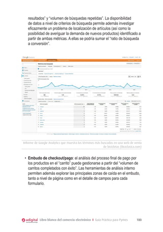 Libro blanco del comercio electrónico I Guía Práctica para Pymes 180
resultados” y “volumen de búsquedas repetidas”. La disponibilidad
de datos a nivel de criterios de búsqueda permite además investigar
eficazmente un problema de localización de artículos (así como la
posibilidad de averiguar la demanda de nuevos productos) identificado a
partir de ambas métricas. A ellas se podría sumar el “ratio de búsqueda
a conversión”.
Informe de Google Analytics que muestra los términos más buscados en una web de venta
de bicicletas (Biciclasica.com)
•	 Embudo de checkout/pago: el análisis del proceso final de pago por
los productos en el “carrito” puede gestionarse a partir del “volumen de
carritos completados con éxito”. Las herramientas de análisis interno
permiten además explorar las principales zonas de caída en el embudo,
tanto a nivel de página como en el detalle de campos para cada
formulario.
 