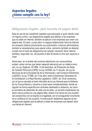 Libro blanco del comercio electrónico I Guía Práctica para Pymes 191
Aspectos legales
¿Cómo cumplir con la ley?
Obligaciones legales: ¿Qué necesita mi página Web?
Esta es una de las cuestiones capitales que preocupan a quien decide crear
un negocio online. Las obligaciones legales que afectan a las empresas
que no están en Internet, también se aplican a las empresas que creen una
página web. Es decir, si para abrir un negocio determinado fuera de Internet
es necesario obtener previamente una autorización o licencia administrativa,
también la necesitaremos para operar online, asimismo también se deberán
cumplir con el resto de obligaciones de carácter mercantil, ﬁscal, laboral,
sanitaria, seguridad, etc. de acuerdo al tipo de tienda on-line que vayamos a
crear.
Ahora bien, en el ámbito del comercio electrónico con consumidores
existen varias normas que tienen especial relevancia por su materia como
son: la Ley Orgánica 15/1999, 13 de diciembre, de Protección de Datos
de Carácter Personal (LOPD); la Ley 34/2002, de 11 de julio, de Ley de
Servicios de de la Sociedad de de la Información y del Comercio Electrónico
(LSSICE); la Ley 7/1998, de 13 de abril, sobre Condiciones Generales de
la Contratación y el Real Decreto Legislativo 1/2007, de 16 de noviembre,
por el que se aprueba el texto refundido de la Ley General para la Defensa
de los Consumidores y Usuarios y otras leyes complementarias, donde se
regulan de forma especíﬁca los contratos celebrados a distancia, así como
la normativa de desarrollo de cada una de ellas. La correcta implantación de
dicho marco jurídico en una página Web, dotará a la misma de una muestra
del compromiso con el respeto a la legalidad, con el consiguiente incremento
de la conﬁanza en los usuarios. A continuación detallamos algunas de las
obligaciones legales que se aplican a todas las empresas que deseen abrir
una tienda en Internet.
 