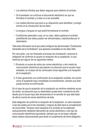 Libro blanco del comercio electrónico I Guía Práctica para Pymes 200
•	 Los distintos trámites que deben seguirse para celebrar el contrato.
•	 Si el prestador va a archivar el documento electrónico en que se
formalice el contrato y si éste va a ser accesible.
•	 Los medios técnicos que pone a su disposición para identiﬁcar y corregir
errores en la introducción de los datos.
•	 La lengua o lenguas en que podrá formalizarse el contrato.
•	 Condiciones generales a que, en su caso, deba sujetarse el contrato,
posibilitando que éstas puedan ser almacenadas y reproducidas por el
destinatario.
Toda esta información es la que suele conﬁgurar las denominadas “Condiciones
Generales de la Contratación” que aparecen accesibles en los sitios Web.
Por otra parte, una vez ﬁnalizado el proceso de contratación, tenemos la
obligación de conﬁrmar al usuario la recepción de su aceptación, lo que
haremos por alguno de los siguientes medios:
1. Enviando un acuse de recibo por correo electrónico u otro medio de
comunicación electrónica equivalente a la dirección que el usuario haya
señalado, en el plazo de las veinticuatro horas siguientes a la recepción
de la aceptación.
2. O bien generando una conﬁrmación de la aceptación recibida, tan pronto
como el aceptante haya completado el procedimiento, siempre que éste
pueda archivar la conﬁrmación.
En el caso de que la recepción de la aceptación se conﬁrme mediante acuse
de recibo, se presumirá que su destinatario puede tener constancia de ello
desde que el acuse haya sido almacenado en el servidor en que esté dada
de alta la cuenta de correo electrónico de éste.
Esta obligación de conﬁrmar la recepción de la aceptación, no será necesaria
si las dos partes así lo han acordado y ninguna de ellas tiene la consideración
de consumidor. Tampoco será necesaria si el contrato se ha celebrado
exclusivamente mediante intercambio de correo electrónico u otro tipo de
comunicación electrónica equivalente, siempre que no se hayan utilizado
estos medios exclusivamente para eludir el cumplimiento de dicha obligación.
 