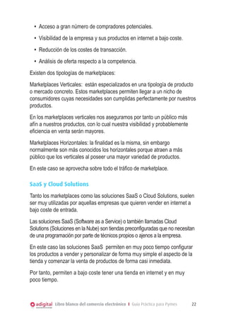 Libro blanco del comercio electrónico I Guía Práctica para Pymes 22
•	 Acceso a gran número de compradores potenciales.
•	 Visibilidad de la empresa y sus productos en internet a bajo coste.
•	 Reducción de los costes de transacción.
•	 Análisis de oferta respecto a la competencia.
Existen dos tipologías de marketplaces:
Marketplaces Verticales: están especializados en una tipología de producto
o mercado concreto. Estos marketplaces permiten llegar a un nicho de
consumidores cuyas necesidades son cumplidas perfectamente por nuestros
productos.
En los marketplaces verticales nos aseguramos por tanto un público más
afín a nuestros productos, con lo cual nuestra visibilidad y probablemente
eficiencia en venta serán mayores.
Marketplaces Horizontales: la finalidad es la misma, sin embargo
normalmente son más conocidos los horizontales porque atraen a más
público que los verticales al poseer una mayor variedad de productos.
En este caso se aprovecha sobre todo el tráfico de marketplace.
SaaS y Cloud Solutions
Tanto los marketplaces como las soluciones SaaS o Cloud Solutions, suelen
ser muy utilizadas por aquellas empresas que quieren vender en internet a
bajo coste de entrada.
Las soluciones SaaS (Software as a Service) o también llamadas Cloud
Solutions (Soluciones en la Nube) son tiendas preconfiguradas que no necesitan
de una programación por parte de técnicos propios o ajenos a la empresa.
En este caso las soluciones SaaS permiten en muy poco tiempo configurar
los productos a vender y personalizar de forma muy simple el aspecto de la
tienda y comenzar la venta de productos de forma casi inmediata.
Por tanto, permiten a bajo coste tener una tienda en internet y en muy
poco tiempo.
 
