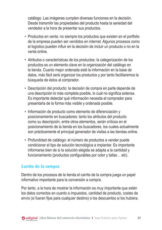 Libro blanco del comercio electrónico I Guía Práctica para Pymes 29
catálogo. Las imágenes cumplen diversas funciones en la decisión.
Desde transmitir las propiedades del producto hasta la seriedad del
vendedor a la hora de presentar sus productos.
•	 Productos en venta: no siempre los productos que existen en el portfolio
de la empresa pueden ser vendidos en internet. Algunos procesos como
el logístico pueden influir en la decisión de incluir un producto o no en la
venta online.
•	 Atributos o características de los productos: la categorización de los
productos es un elemento clave en la organización del catálogo en
la tienda. Cuanto mejor ordenada esté la información en la base de
datos, más fácil será organizar los productos y por tanto facilitaremos la
búsqueda de éstos al comprador.
•	 Descripción del producto: la decisión de compra en parte depende de
una descripción lo más completa posible, lo cual no significa extensa.
Es importante detectar qué información necesita el comprador para
presentarla de la forma más visible y ordenada posible.
•	 Información de producto como elemento de diferenciación y
posicionamiento en buscadores: tanto los atributos del producto
como su descripción, entre otros elementos, serán críticos en el
posicionamiento de la tienda en los buscadores, los cuales actualmente
son prácticamente el principal generador de visitas a las tiendas online.
•	 Profundidad de catálogo: el número de productos a vender puede
condicionar el tipo de solución tecnológica a implantar. Es importante
informarse bien de si la solución elegida se adapta a la cantidad y
funcionamiento (productos configurables por color y tallas… etc).
Carrito de la compra
Dentro de los procesos de la tienda el carrito de la compra juega un papel
informativo importante para la conversión a compra.
Por tanto, a la hora de mostrar la información es muy importante que estén
los datos correctos en cuanto a impuestos, cantidad de producto, costes de
envío (si fueran fijos para cualquier destino) o los descuentos si los hubiera.
 