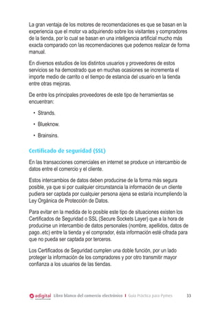 Libro blanco del comercio electrónico I Guía Práctica para Pymes 33
La gran ventaja de los motores de recomendaciones es que se basan en la
experiencia que el motor va adquiriendo sobre los visitantes y compradores
de la tienda, por lo cual se basan en una inteligencia artificial mucho más
exacta comparado con las recomendaciones que podemos realizar de forma
manual.
En diversos estudios de los distintos usuarios y proveedores de estos
servicios se ha demostrado que en muchas ocasiones se incrementa el
importe medio de carrito o el tiempo de estancia del usuario en la tienda
entre otras mejoras.
De entre los principales proveedores de este tipo de herramientas se
encuentran:
•	 Strands.
•	 Blueknow.
•	 Brainsins.
Certificado de seguridad (SSL)
En las transacciones comerciales en internet se produce un intercambio de
datos entre el comercio y el cliente.
Estos intercambios de datos deben producirse de la forma más segura
posible, ya que si por cualquier circunstancia la información de un cliente
pudiera ser captada por cualquier persona ajena se estaría incumpliendo la
Ley Orgánica de Protección de Datos.
Para evitar en la medida de lo posible este tipo de situaciones existen los
Certificados de Seguridad o SSL (Secure Sockets Layer) que a la hora de
producirse un intercambio de datos personales (nombre, apellidos, datos de
pago..etc) entre la tienda y el comprador, ésta información esté cifrada para
que no pueda ser captada por terceros.
Los Certificados de Seguridad cumplen una doble función, por un lado
proteger la información de los compradores y por otro transmitir mayor
confianza a los usuarios de las tiendas.
 