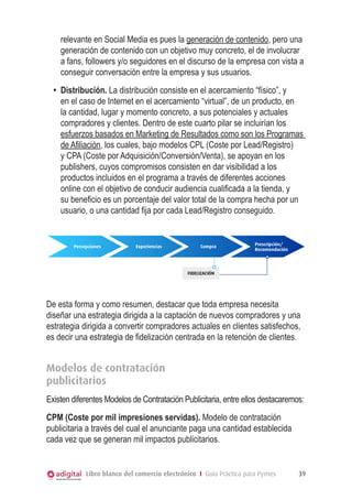 Libro blanco del comercio electrónico I Guía Práctica para Pymes 39
relevante en Social Media es pues la generación de contenido, pero una
generación de contenido con un objetivo muy concreto, el de involucrar
a fans, followers y/o seguidores en el discurso de la empresa con vista a
conseguir conversación entre la empresa y sus usuarios.
•	 Distribución. La distribución consiste en el acercamiento “físico”, y
en el caso de Internet en el acercamiento “virtual”, de un producto, en
la cantidad, lugar y momento concreto, a sus potenciales y actuales
compradores y clientes. Dentro de este cuarto pilar se incluirían los
esfuerzos basados en Marketing de Resultados como son los Programas
de Afiliación, los cuales, bajo modelos CPL (Coste por Lead/Registro)
y CPA (Coste por Adquisición/Conversión/Venta), se apoyan en los
publishers, cuyos compromisos consisten en dar visibilidad a los
productos incluidos en el programa a través de diferentes acciones
online con el objetivo de conducir audiencia cualificada a la tienda, y
su beneficio es un porcentaje del valor total de la compra hecha por un
usuario, o una cantidad fija por cada Lead/Registro conseguido.
Fidelizacion
Percepciones Experiencias Compra
FIDELIZACIÓN
Prescripción/
Recomendación
De esta forma y como resumen, destacar que toda empresa necesita
diseñar una estrategia dirigida a la captación de nuevos compradores y una
estrategia dirigida a convertir compradores actuales en clientes satisfechos,
es decir una estrategia de fidelización centrada en la retención de clientes.
Modelos de contratación
publicitarios
Existen diferentes Modelos de Contratación Publicitaria, entre ellos destacaremos:
CPM (Coste por mil impresiones servidas). Modelo de contratación
publicitaria a través del cual el anunciante paga una cantidad establecida
cada vez que se generan mil impactos publicitarios.
 