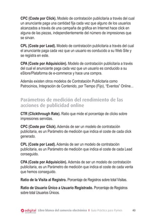 Libro blanco del comercio electrónico I Guía Práctica para Pymes 40
CPC (Coste por Click). Modelo de contratación publicitaria a través del cual
un anunciante paga una cantidad fija cada vez que alguno de los usuarios
alcanzados a través de una campaña de gráfica en Internet hace click en
alguna de las piezas, independientemente del número de impresiones que
se sirvan.
CPL (Coste por Lead). Modelo de contratación publicitaria a través del cual
el anunciante paga cada vez que un usuario es conducido a su Web Site y
se registra en este.
CPA (Coste por Adquisición). Modelo de contratación publicitaria a través
del cual el anunciante paga cada vez que un usuario es conducido a su
eStore/Plataforma de e-commerce y hace una compra.
Además existen otros modelos de Contratación Publicitaria como
Patrocinios, Integración de Contenido, por Tiempo (Fijo), “Eventos” Online...
Parámetros de medición del rendimiento de las
acciones de publicidad online
CTR (Clickthrough Rate). Ratio que mide el porcentaje de clicks sobre
impresiones servidas.
CPC (Coste por Click). Además de ser un modelo de contratación
publicitaria, es un Parámetro de medición que indica el coste de cada click
generado.
CPL (Coste por Lead). Además de ser un modelo de contratación
publicitaria, es un Parámetro de medición que indica el coste de cada Lead
conseguido.
CPA (Coste por Adquisición). Además de ser un modelo de contratación
publicitaria, es un Parámetro de medición que indica el coste de cada venta
que hemos conseguido.
Ratio de la Visita al Registro. Porcentaje de Registros sobre total Visitas.
Ratio de Usuario Único a Usuario Registrado. Porcentaje de Registros
sobre total Usuarios Únicos.
 