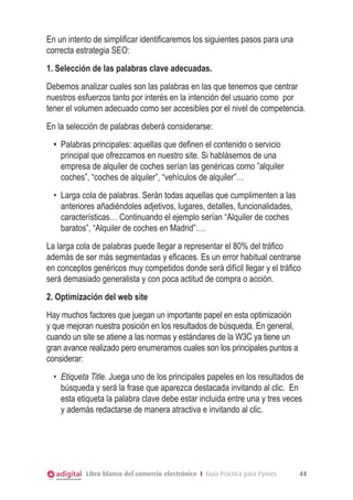 Libro blanco del comercio electrónico I Guía Práctica para Pymes 44
En un intento de simplificar identificaremos los siguientes pasos para una
correcta estrategia SEO:
1. Selección de las palabras clave adecuadas.
Debemos analizar cuales son las palabras en las que tenemos que centrar
nuestros esfuerzos tanto por interés en la intención del usuario como por
tener el volumen adecuado como ser accesibles por el nivel de competencia.
En la selección de palabras deberá considerarse:
•	 Palabras principales: aquellas que definen el contenido o servicio
principal que ofrezcamos en nuestro site. Si hablásemos de una
empresa de alquiler de coches serían las genéricas como ”alquiler
coches”, “coches de alquiler”, “vehículos de alquiler”…
•	 Larga cola de palabras. Serán todas aquellas que cumplimenten a las
anteriores añadiéndoles adjetivos, lugares, detalles, funcionalidades,
características… Continuando el ejemplo serían “Alquiler de coches
baratos”, “Alquiler de coches en Madrid”….
La larga cola de palabras puede llegar a representar el 80% del tráfico
además de ser más segmentadas y eficaces. Es un error habitual centrarse
en conceptos genéricos muy competidos donde será difícil llegar y el tráfico
será demasiado generalista y con poca actitud de compra o acción.
2. Optimización del web site
Hay muchos factores que juegan un importante papel en esta optimización
y que mejoran nuestra posición en los resultados de búsqueda. En general,
cuando un site se atiene a las normas y estándares de la W3C ya tiene un
gran avance realizado pero enumeramos cuales son los principales puntos a
considerar:
•	 Etiqueta Title. Juega uno de los principales papeles en los resultados de
búsqueda y será la frase que aparezca destacada invitando al clic. En
esta etiqueta la palabra clave debe estar incluida entre una y tres veces
y además redactarse de manera atractiva e invitando al clic.
 
