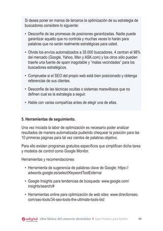 Libro blanco del comercio electrónico I Guía Práctica para Pymes 49
Si desea poner en manos de terceros la optimización de su estrategia de
buscadores considere lo siguiente:
•	 Desconfíe de las promesas de posiciones garantizadas. Nadie puede
garantizar aquello que no controla y muchas veces lo harán para
palabras que no serán realmente estratégicas para usted.
•	 Olvide los envíos automatizados a 35.000 buscadores. 4 centran el 98%
del mercado (Google, Yahoo, Msn y ASK.com) y los otros sólo pueden
traerle una fuente de spam inagotable y “malas vecindades” para los
buscadores estratégicos.
•	 Compruebe si el SEO del propio web está bien posicionado y obtenga
referencias de sus clientes.
•	 Desconfíe de las técnicas ocultas o sistemas maravillosos que no
definen cual es la estrategia a seguir.
•	 Hable con varias compañías antes de elegir una de ellas.
5. Herramientas de seguimiento.
Una vez iniciada la labor de optimización es necesario poder analizar
resultados de manera automatizada pudiendo chequear la posición para las
10 primeras páginas para tal vez cientos de palabras objetivo.
Para ello existen programas gratuitos específicos que simplifican dicha tarea
y modelos de control como Google Monitor.
Herramientas y recomendaciones:
•	 Herramienta de sugerencia de palabras clave de Google: https://
adwords.google.es/select/KeywordToolExternal
•	 Google Insights para tendencias de búsqueda: www.google.com/
insights/search/#
•	 Herramientas online para optimización de web sites: www.directionseo.
com/seo-tools/34-seo-tools-the-ultimate-tools-list/
 