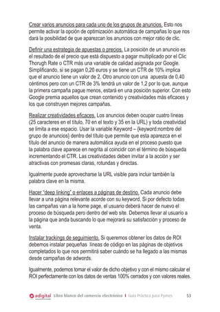 Libro blanco del comercio electrónico I Guía Práctica para Pymes 53
Crear varios anuncios para cada uno de los grupos de anuncios. Esto nos
permite activar la opción de optimización automática de campañas lo que nos
dará la posibilidad de que aparezcan los anuncios con mejor ratio de clic.
Definir una estrategia de apuestas o precios. La posición de un anuncio es
el resultado de el precio que está dispuesto a pagar multiplicado por el Clic
Thorugh Rate o CTR más una variable de calidad asignada por Google.
Simplificando, si se pagan 0,20 euros y se tiene un CTR de 10% implica
que el anuncio tiene un valor de 2. Otro anuncio con una apuesta de 0,40
céntimos pero con un CTR de 3% tendrá un valor de 1,2 por lo que, aunque
la primera campaña pague menos, estará en una posición superior. Con esto
Google premia aquellos que crean contenido y creatividades más eficaces y
los que construyen mejores campañas.
Realizar creatividades eficaces. Los anuncios deben ocupar cuatro líneas
(25 caracteres en el título, 70 en el texto y 35 en la URL) y toda creatividad
se limita a ese espacio. Usar la variable Keyword – {keyword:nombre del
grupo de anuncios} dentro del título que permite que esta aparezca en el
título del anuncio de manera automática ayuda en el proceso puesto que
la palabra clave aparece en negrita al coincidir con el término de búsqueda
incrementando el CTR. Las creatividades deben invitar a la acción y ser
atractivas con promesas claras, rotundas y directas.
Igualmente puede aprovecharse la URL visible para incluir también la
palabra clave en la misma.
Hacer “deep linking” o enlaces a páginas de destino. Cada anuncio debe
llevar a una página relevante acorde con su keyword. Si por defecto todas
las campañas van a la home page, el usuario deberá hacer de nuevo el
proceso de búsqueda pero dentro del web site. Debemos llevar al usuario a
la página que anda buscando lo que mejorará su satisfacción y proceso de
venta.
Instalar trackings de seguimiento. Si queremos obtener los datos de ROI
debemos instalar pequeñas líneas de código en las páginas de objetivos
completados lo que nos permitirá saber cuándo se ha llegado a las mismas
desde campañas de adwords.
Igualmente, podemos tomar el valor de dicho objetivo y con el mismo calcular el
ROI perfectamente con los datos de ventas 100% cerrados y con valores reales.
 