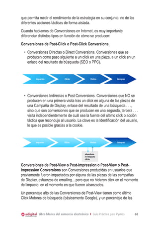 Libro blanco del comercio electrónico I Guía Práctica para Pymes 68
que permita medir el rendimiento de la estrategia en su conjunto, no de las
diferentes acciones tácticas de forma aislada.
Cuando hablamos de Conversiones en Internet, es muy importante
diferenciar distintos tipos en función de cómo se producen:
Conversiones de Post-Click o Post-Click Conversions.
•	 Conversiones Directas o Direct Conversions. Conversiones que se
producen como paso siguiente a un click en una pieza, a un click en un
enlace del resultado de búsqueda (SEO o PPC).
Conversiones de Post-Click o Post-Click Conversions
Impactos Clicks Visitas Compras
•	 Conversiones Indirectas o Post Conversions. Conversiones que NO se
producen en una primera visita tras un click en alguna de las piezas de
una Campaña de Display, enlace del resultado de una búsqueda . . .,
sino que son conversiones que se producen en una segunda, tercera . . .
visita independientemente de cuál sea la fuente del último click o acción
táctica que recondujo al usuario. La clave es la Identificación del usuario,
lo que es posible gracias a la cookie.
Conversiones de Post-Click o Post-Click Conversions
Impactos Clicks Visitas Compras
abandono
re-impacto
clicks
Conversiones de Post-View o Post-Impression o Post-View o Post-
Impression Conversions son Conversiones producidas en usuarios que
previamente fueron impactados por alguna de las piezas de las campañas
de Display, esfuerzos de emailing... pero que no hicieron click en el momento
del impacto, en el momento en que fueron alcanzados.
Un porcentaje alto de las Conversiones de Post-View tienen como último
Click Motores de búsqueda (básicamente Google), y un porcentaje de las
 