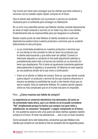 Libro blanco del comercio electrónico I Guía Práctica para Pymes 71
hay mucho por hacer para conseguir que los clientes que tanto esfuerzo y
recursos nos ha costado captar repitan compras en el futuro.
Que el cliente esté satisfecho con el producto o servicio es condición
necesaria pero no suficiente para conseguir su fidelización.
Es un error muy extendido pensar que fidelizar clientes consiste básicamente
en tener el mejor producto o servicio y/o en tratar muy bien a los clientes.
Evidentemente esto es imprescindible pero por desgracia no suficiente.
Desde nuestro punto de vista fidelizar al cliente consiste en crear una
dependencia positiva hacia nuestros productos o servicios que se sustenta
básicamente en dos principios:
•	 La ya comentada excelencia en nuestros productos o servicios que
en una tienda on line consiste no sólo en tener los productos que
el cliente está buscando y que estos sean de calidad. Cuando un
internauta adquiere un producto on line está adquiriendo además (y
probablemente,sobre todo ) el servicio de recibirlo en su domicilio sin
tener que desplazarse. Por lo tanto es igualmente importante gestionar
adecuadamente la logística y la postventa. Si fallamos en este aspecto
ya nos podemos olvidar de lo que viene a continuación.
•	 Crear en el cliente un hábito de compra. Esto es, que ese cliente cuando
quiera adquirir un producto o servicio de los que nosotros ofrecemos ni
siquiera se plantee la posibilidad de acudir a otra tienda virtual que no
sea la nuestra. Esto es realmente fidelizar. En nuestra opinión lograrlo
online es más complicado que en el mundo real pero no imposible.
Pero... ¿Cómo creamos ese hábito de compra?.
La experiencia en comercio electrónico nos demuestra, tal como se
ha comentado hasta ahora, que a un cliente no se le puede considerar
“fiel” simplemente porque ha hecho una compra con gran éxito y
satisfacción; es necesario “empujarle” a seguir comprando en el futuro.
Si nos quedamos pasivos sólo unos pocos de estos clientes captados repetirá
compra en el futuro. El resto nos abandonará....., eso si con un buen recuerdo.
Como conclusión de lo visto hasta ahora, concluimos que para fidelizar a los
clientes que compran en una tienda on line es necesario dar los siguientes pasos:
 