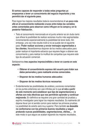 Libro blanco del comercio electrónico I Guía Práctica para Pymes 74
Si somos capaces de responder a todas estas preguntas ya
empezamos a tener un conocimiento del negocio importante y nos
permitirá dar el siguiente paso.
Para lograr los mejores resultados todavía recomendamos ir un poco más
allá en el conocimiento realizando cruces entre todas las variables
antes comentadas para observar como influyen en la compra y en la
posterior fidelización.
•	 Todo el conocimiento mencionado en el punto anterior es sin duda cierto
que ofrece la posibilidad de realizar acciones mucho más segmentadas
incrementando exponencialmente la posibilidad de tener éxito. Sin
embargo, una vez más resulta inútil si no se puede dar el siguiente
paso: Poder realizar acciones y enviar mensajes segmentados a
los clientes. Necesitaremos disponer de los medios adecuados para
poder realizar el importante esfuerzo que requiere llegar a obtener ese
conocimiento y para realizar la multitud de campañas que requiere este
tipo de actuación comercial.
Señalaremos tres aspectos imprescindibles a tener en cuenta en este
aspecto:
•	 Obtener el consentimiento expreso del usuario para tratar sus
datos personales y para realizarle envíos comerciales.
•	 Disponer de los medios humanos adecuados:
•	 Disponer de los medios técnicos necesarios:
•	 Evidentemente las posibilidades de análisis y acciones comentadas
en los puntos anteriores son casi infinitas por lo que el reto a partir
de este momento será establecer que tipo de segmentaciones y
ofertas son más efectivas que nos permitirán aprender y continuar
mejorando. En definitiva se requiere una gran cantidad de pruebas y
espíritu investigador para lograr los mejores resultados. Es realmente útil
dejarse llevar por el sentido común para realizar las primeras pruebas.
La posibilidad de acierto será muy superior. Pero también es deseable
no conformarse con los primeros buenos resultados y seguir
probando nuevas posibilidades, segmentaciones, ofertas,... de
este modo si que seguro se acaban logrando los mejores resultados.
 