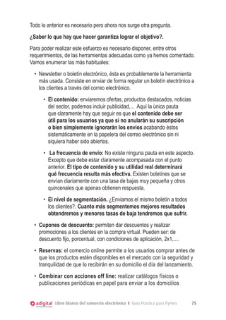 Libro blanco del comercio electrónico I Guía Práctica para Pymes 75
Todo lo anterior es necesario pero ahora nos surge otra pregunta.
¿Saber lo que hay que hacer garantiza lograr el objetivo?.
Para poder realizar este esfuerzo es necesario disponer, entre otros
requerimientos, de las herramientas adecuadas como ya hemos comentado.
Vamos enumerar las más habituales:
•	 Newsletter o boletín electrónico, ésta es probablemente la herramienta
más usada. Consiste en enviar de forma regular un boletín electrónico a
los clientes a través del correo electrónico.
•	 El contenido: enviaremos ofertas, productos destacados, noticias
del sector, podemos incluir publicidad,... Aquí la única pauta
que claramente hay que seguir es que el contenido debe ser
útil para los usuarios ya que si no anularán su suscripción
o bien simplemente ignorarán los envíos acabando éstos
sistemáticamente en la papelera del correo electrónico sin ni
siquiera haber sido abiertos.
•	 La frecuencia de envío: No existe ninguna pauta en este aspecto.
Excepto que debe estar claramente acompasada con el punto
anterior. El tipo de contenido y su utilidad real determinará
qué frecuencia resulta más efectiva. Existen boletines que se
envían diariamente con una tasa de bajas muy pequeña y otros
quincenales que apenas obtienen respuesta.
•	 El nivel de segmentación. ¿Enviamos el mismo boletín a todos
los clientes?. Cuanto más segmentemos mejores resultados
obtendremos y menores tasas de baja tendremos que sufrir.
•	 Cupones de descuento: permiten dar descuentos y realizar
promociones a los clientes en la compra virtual. Pueden ser: de
descuento fijo, porcentual, con condiciones de aplicación, 2x1,....
•	 Reservas: el comercio online permite a los usuarios comprar antes de
que los productos estén disponibles en el mercado con la seguridad y
tranquilidad de que lo recibirán en su domicilio el día del lanzamiento.
•	 Combinar con acciones off line: realizar catálogos físicos o
publicaciones periódicas en papel para enviar a los domicilios
 