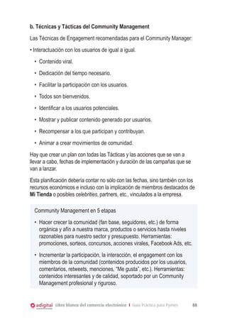 Libro blanco del comercio electrónico I Guía Práctica para Pymes 88
b. Técnicas y Tácticas del Community Management
Las Técnicas de Engagement recomendadas para el Community Manager:
• Interactuación con los usuarios de igual a igual.
•	 Contenido viral.
•	 Dedicación del tiempo necesario.
•	 Facilitar la participación con los usuarios.
•	 Todos son bienvenidos.
•	 Identificar a los usuarios potenciales.
•	 Mostrar y publicar contenido generado por usuarios.
•	 Recompensar a los que participan y contribuyan.
•	 Animar a crear movimientos de comunidad.
Hay que crear un plan con todas las Tácticas y las acciones que se van a
llevar a cabo, fechas de implementación y duración de las campañas que se
van a lanzar.
Esta planificación debería contar no sólo con las fechas, sino también con los
recursos económicos e incluso con la implicación de miembros destacados de
Mi Tienda o posibles celebrities, partners, etc., vinculados a la empresa.
Community Management en 5 etapas
•	 Hacer crecer la comunidad (fan base, seguidores, etc.) de forma
orgánica y afín a nuestra marca, productos o servicios hasta niveles
razonables para nuestro sector y presupuesto. Herramientas:
promociones, sorteos, concursos, acciones virales, Facebook Ads, etc.
•	 Incrementar la participación, la interacción, el engagement con los
miembros de la comunidad (contenidos producidos por los usuarios,
comentarios, retweets, menciones, “Me gusta”, etc.). Herramientas:
contenidos interesantes y de calidad, soportado por un Community
Management profesional y riguroso.
 