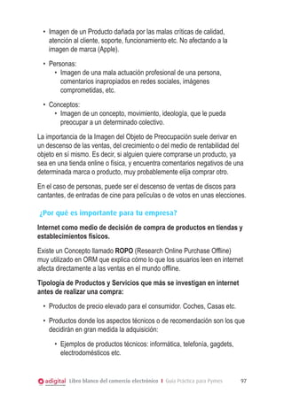 Libro blanco del comercio electrónico I Guía Práctica para Pymes 97
•	 Imagen de un Producto dañada por las malas críticas de calidad,
atención al cliente, soporte, funcionamiento etc. No afectando a la
imagen de marca (Apple).
•	 Personas:
•	 Imagen de una mala actuación profesional de una persona,
comentarios inapropiados en redes sociales, imágenes
comprometidas, etc.
•	 Conceptos:
•	 Imagen de un concepto, movimiento, ideología, que le pueda
preocupar a un determinado colectivo.
La importancia de la Imagen del Objeto de Preocupación suele derivar en
un descenso de las ventas, del crecimiento o del medio de rentabilidad del
objeto en sí mismo. Es decir, si alguien quiere comprarse un producto, ya
sea en una tienda online o física, y encuentra comentarios negativos de una
determinada marca o producto, muy probablemente elija comprar otro.
En el caso de personas, puede ser el descenso de ventas de discos para
cantantes, de entradas de cine para películas o de votos en unas elecciones.
¿Por qué es importante para tu empresa?
Internet como medio de decisión de compra de productos en tiendas y
establecimientos físicos.
Existe un Concepto llamado ROPO (Research Online Purchase Offline)
muy utilizado en ORM que explica cómo lo que los usuarios leen en internet
afecta directamente a las ventas en el mundo offline.
Tipología de Productos y Servicios que más se investigan en internet
antes de realizar una compra:
•	 Productos de precio elevado para el consumidor. Coches, Casas etc.
•	 Productos donde los aspectos técnicos o de recomendación son los que
decidirán en gran medida la adquisición:
•	 Ejemplos de productos técnicos: informática, telefonía, gagdets,
electrodomésticos etc.
 