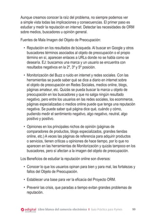 Libro blanco del comercio electrónico I Guía Práctica para Pymes 99
Aunque creamos conocer la raíz del problema, no siempre podemos ver
a simple vista todas las implicaciones y consecuencias. El primer paso es
estudiar y medir la reputación en internet. Detectar las necesidades de ORM
sobre medios, buscadores u opinión general.
Fuentes de Mala Imagen del Objeto de Preocupación:
•	 Reputación en los resultados de búsqueda. Al buscar en Google y otros
buscadores términos asociados al objeto de preocupación o el propio
término en sí, aparecen enlaces a URLs donde no se habla como se
desearía. EJ: buscamos una marca y un usuario se encuentra con
resultados negativos en la 2º, 3º y 5º posición.
•	 Monitorización del Buzz o ruido en internet y redes sociales. Con las
herramientas se puede saber qué se dice a diario en internet sobre
el objeto de preocupación en Redes Sociales, medios online, blogs,
páginas amateur, etc. Quizás se pueda buscar la marca u objeto de
preocupación en los buscadores y que no salga ningún resultado
negativo, pero entre los usuarios en las redes sociales, los ecommerce,
páginas especializadas o medios online puede que tenga una reputación
negativa. Se puede saber qué página dice qué, cuándo y cómo,
pudiendo medir el sentimiento negativo, algo negativo, neutral, algo
positivo y positivo.
•	 Opiniones en los principales nichos de opinión (páginas de
comparadores de productos, blogs especializados, grandes tiendas
online, etc.) A veces las páginas de referencia para adquirir productos
o servicios, tienen críticas u opiniones de hace tiempo, por lo que no
aparecen en las herramientas de Monitorización y quizás tampoco en los
buscadores, pero sí afectan a la imagen del objeto de preocupación.
Los Beneficios de estudiar la reputación online son diversos:
•	 Conocer lo que los usuarios opinan para bien y para mal, las fortalezas y
fallos del Objeto de Preocupación.
•	 Establecer una base para ver la eficacia del Proyecto ORM.
•	 Prevenir las crisis, que paradas a tiempo evitan grandes problemas de
reputación.
 