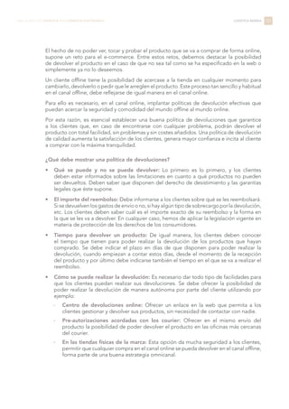 El hecho de no poder ver, tocar y probar el producto que se va a comprar de forma online,
supone un reto para el e-commerce. Entre estos retos, debemos destacar la posibilidad
de devolver el producto en el caso de que no sea tal como se ha especificado en la web o
simplemente ya no lo deseemos.
Un cliente offline tiene la posibilidad de acercase a la tienda en cualquier momento para
cambiarlo, devolverlo o pedir que le arreglen el producto. Este proceso tan sencillo y habitual
en el canal offline, debe reflejarse de igual manera en el canal online.
Para ello es necesario, en el canal online, implantar políticas de devolución efectivas que
puedan acercar la seguridad y comodidad del mundo offline al mundo online.
Por esta razón, es esencial establecer una buena política de devoluciones que garantice
a los clientes que, en caso de encontrarse con cualquier problema, podrán devolver el
producto con total facilidad, sin problemas y sin costes añadidos. Una política de devolución
de calidad aumenta la satisfacción de los clientes, genera mayor confianza e incita al cliente
a comprar con la máxima tranquilidad.
¿Qué debe mostrar una política de devoluciones?
•	 Qué se puede y no se puede devolver: Lo primero es lo primero, y los clientes
deben estar informados sobre las limitaciones en cuanto a qué productos no pueden
ser devueltos. Deben saber que disponen del derecho de desistimiento y las garantías
legales que éste supone.
•	 El importe del reembolso: Debe informarse a los clientes sobre qué se les reembolsará.
Si se devuelven los gastos de envío o no, si hay algún tipo de sobrecargo por la devolución,
etc. Los clientes deben saber cuál es el importe exacto de su reembolso y la forma en
la que se les va a devolver. En cualquier caso, hemos de aplicar la legislación vigente en
materia de protección de los derechos de los consumidores.
•	 Tiempo para devolver un producto: De igual manera, los clientes deben conocer
el tiempo que tienen para poder realizar la devolución de los productos que hayan
comprado. Se debe indicar el plazo en días de que disponen para poder realizar la
devolución, cuando empiezan a contar estos días, desde el momento de la recepción
del producto y por último debe indicarse también el tiempo en el que se va a realizar el
reembolso.
•	 Cómo se puede realizar la devolución: Es necesario dar todo tipo de facilidades para
que los clientes puedan realizar sus devoluciones. Se debe ofrecer la posibilidad de
poder realizar la devolución de manera autónoma por parte del cliente utilizando por
ejemplo:
-- Centro de devoluciones online: Ofrecer un enlace en la web que permita a los
clientes gestionar y devolver sus productos, sin necesidad de contactar con nadie.
-- Pre-autorizaciones acordadas con los courier: Ofrecer en el mismo envío del
producto la posibilidad de poder devolver el producto en las oficinas más cercanas
del courier.
-- En las tiendas físicas de la marca: Esta opción da mucha seguridad a los clientes,
permitir que cualquier compra en el canal online se pueda devolver en el canal offline,
forma parte de una buena estrategia omnicanal.
101LIBRO BLANCO DE LOGÍSTICA PARA COMERCIO ELECTRÓNICO LOGÍSTICA INVERSA
 