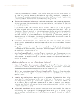 Si no se puede ofrecer autonomía a los clientes para gestionar sus devoluciones, se
les debe proporcionar la posibilidad de poder solicitar la devolución a través de los
distintos canales que tienes de comunicación con ellos: teléfono, email, formularios, etc.,
pensando en todo momento en su comodidad, rapidez y el coste.
•	 Dónde hay que enviar la devolución: Identifica la dirección o direcciones de devolución.
Facilitarle la vida al cliente incluyendo en una pegatina o en el mismo albarán la dirección
para las devoluciones.
Como hemos dicho anteriormente, debes informar sobre quién asume los gastos
de envío. En este punto es decisivo analizar los costes y el impacto en la cuenta de
explotación. Siempre teniendo en cuenta que se debe facilitar al máximo la devolución
de los productos a los clientes y que el hecho de cobrarla puede ser un freno para
próximas compras, al igual que tener flujos de devolución no controlados al recibir las
devoluciones de los clientes por couriers contratados por ellos, sin control ninguno de
horarios de entrega o número de entregas al día.
•	 Situaciones extraordinarias: Debe informarse de cualquier cambio en períodos
promocionales, por ejemplo, si se amplía el período de devolución de cara a la campaña
de Navidad.
Deigualforma,debeinformarsesobrecómoseactúadecaraaladevolucióndeproductos
fuera de plazo, si son rechazados, si se acepta la devolución pero se reembolsa con saldo
de crédito para futuras compras, etc.
•	 Identifica la posibilidad de cambios futuros: Incluyendo una cláusula que permita
hacer cambios razonables en la política de devoluciones. De esta manera puede ir
adaptándose a las expectativas de los clientes a medida que sepamos más sobre sus
hábitos de compra.
¿Qué no debe hacerse con una política de devoluciones?
•	 Esconder la política de devoluciones: La política de devoluciones debe estar muy
visible. No se trata de alentar las devoluciones, se trata de tranquilizar a los clientes,
asegurándoles que cualquier problema que tengan tiene solución.
•	 No hay que pasarse con los tecnicismos y jerga legal: los clientes no tienen que saber
de leyes ni de términos legales para poder comprar en tu tienda. Utilizar un vocabulario
sencillo y claro.
•	 Impedir las devoluciones: No complicar los procesos de devolución para evitar
recibir devoluciones, hay que entender que es fácil que un cliente se sienta frustrado
tras comprar un producto que no cubra sus expectativas o necesidades. El hecho de
no facilitarle la devolución puede convertirse en un impacto negativo hacia la marca.
Recordar que el cliente online es un cliente social, activo y que sabe moverse muy bien
por las redes sociales y foros.
•	 No aceptar los errores: Hay que asumir todos los costes relacionados con cualquier
error nuestro que haya generado una experiencia negativa sobre el cliente. Es una
oportunidad de fidelización pero, si no lo hacemos, se puede convertir en todo lo
contrario.
102LIBRO BLANCO DE LOGÍSTICA PARA COMERCIO ELECTRÓNICO LOGÍSTICA INVERSA
 