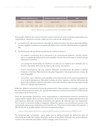 Para poder clasificar de manera correcta nuestra mercancía como empresa exportadora y/o
importadora, debemos conocer cuáles son los criterios de clasificación:
•	 La clasificación de los productos naturales se realiza en base a los reinos de la naturaleza,
animal, vegetal o mineral, y a su grado de elaboración: secado, deshidratado, congelado,
etc.
•	 La clasificación de los demás productos se realiza en base a:
-- La materia constitutiva de la mercancía o su composición (plástico, caucho, hierro,
etc.) y su grado de elaboración para aquellas mercancías en las que la materia tenga
relevancia comercial.
-- Los productos terminados se clasifican no sólo por su materia sino también por su
función. Ejemplos: Artículos de mesa o de cocina, de madera.
-- 	Como manufacturas de una materia. Ejemplo: manufacturas de piedra o demás
materias minerales; Manufacturas de yeso fraguable o de preparaciones a base de
yeso fraguable.
-- La función, uso o destino, para aquellas otras mercancías en las que la supeditación
a la materia desaparece. Ejemplos: Lentes, prismas, espejos y demás elementos de
óptica de cualquier materia, montados, para instrumentos o aparatos (excepto los de
vidrio sin trabajar ópticamente).
Además, deberá conocerse su forma de presentación: desmontado o montado, a granel, en
envases directos para su venta, etc., ya que este aspecto condicionará también la clasificación
arancelaria de la mercancía.
Ante las autoridades aduaneras, como importadores o exportadores seremos siempre los
responsables legales de la correcta clasificación de la mercancía, independientemente de
que hayamos obtenido la partida arancelaria del agente de aduanas que nos represente.
Por lo tanto, si tenemos dudas al respecto, debemos realizar una consulta por escrito a las
autoridades aduaneras, mediante la solicitud de una “Información Arancelaria Vinculante” o
IAV. El trámite se puede realizar online en el siguiente enlace:
https://www.agenciatributaria.gob.es/AEAT.sede/procedimientoini/DD02.shtml
Su condición de “vinculante” viene dada por la obligatoriedad de aplicación para el
solicitante de la IAV del código obtenido, tanto si el resultado obtenido nos es favorable en
cuanto a los aranceles asociados a dicho código, como si no lo es.
135LIBRO BLANCO DE LOGÍSTICA PARA COMERCIO ELECTRÓNICO INTERNACIONALIZACIÓN DE LA EMPRESA DE COMERCIO ELECTRÓNICO
SISTEMA ARMONIZADO (SA) NOMENCLATURA COMBINADA (NC) TARIC
Capítulo Partida Subpartida Subpartida NC Subpartida TARIC
1 2 3 4 5 6 7 8 9 10
Fig. 6.8 - Estructura de una partida arancelaria de Codificación TARIC
 