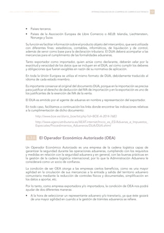•	 Países terceros.
•	 Países de la Asociación Europea de Libre Comercio o AELB: Islandia, Liechtenstein,
Noruega y Suiza.
Su función es facilitar información sobre el producto objeto del intercambio, que será utilizada
con diferentes fines: estadísticos, contables, informáticos, de liquidación y de control,
además de servir como base para la declaración tributaria. El DUA deberá acompañar a las
mercancías para el cumplimiento de las formalidades aduaneras.
Tanto exportador como importador, quien actúe como declarante, deberán velar por la
exactitud y veracidad de los datos que se incluyen en el DUA, así como cumplir los deberes
y obligaciones que fueran exigibles en razón de su normativa de aplicación.
En toda la Unión Europea se utiliza el mismo formato de DUA, debidamente traducido al
idioma de cada estado miembro.
Es importante conservar el original del documento DUA, porque en la importación se precisa
para justificar el derecho de deducción del IVA de importación y en la exportación es uno de
los justificantes de la exención de IVA de la venta.
El DUA es emitido por el agente de aduanas en nombre y representación del exportador.
En todo caso, facilitamos a continuación los links donde encontrar las indicaciones relativas
a la cumplimentación de dicho documento:
http://www.boe.es/diario_boe/txt.php?id=BOE-A-2014-7683
http://www.agenciatributaria.es/AEAT.internet/Inicio_es_ES/Aduanas_e_Impuestos_
Especiales/Procedimientos_Aduaneros/DUA/DUA.shtml
El Operador Económico Autorizado (OEA)
Un Operador Económico Autorizado es una empresa de la cadena logística capaz de
garantizar la seguridad durante las operaciones aduaneras, cumpliendo con los requisitos
y medidas en relación con la seguridad aduanera y en general, con las buenas prácticas en
la gestión de la cadena logística internacional, por lo que la Administración Aduanera le
considerará como un socio de confianza.
La condición de ser OEA otorga a las empresas ciertos beneficios, como es una mayor
agilidad en la circulación de sus mercancías a la entrada y salida del territorio aduanero
comunitario mediante la reducción de controles físicos y documentales, simplificación en
los datos a aportar, etc.
Por lo tanto, como empresa exportadora y/o importadora, la condición de OEA nos podrá
ayudar de dos diferentes maneras:
•	 A la hora de seleccionar un representante aduanero y/o transitario, ya que éste gozará
de una mayor agilidad en cuando a la gestión de trámites aduaneros se refiere.
137LIBRO BLANCO DE LOGÍSTICA PARA COMERCIO ELECTRÓNICO INTERNACIONALIZACIÓN DE LA EMPRESA DE COMERCIO ELECTRÓNICO
6.3.6
 