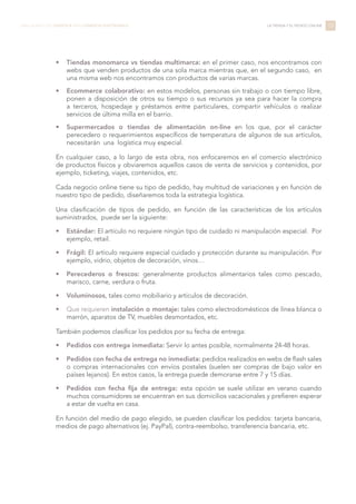 •	 Tiendas monomarca vs tiendas multimarca: en el primer caso, nos encontramos con
webs que venden productos de una sola marca mientras que, en el segundo caso, en
una misma web nos encontramos con productos de varias marcas.
•	 Ecommerce colaborativo: en estos modelos, personas sin trabajo o con tiempo libre,
ponen a disposición de otros su tiempo o sus recursos ya sea para hacer la compra
a terceros, hospedaje y préstamos entre particulares, compartir vehículos o realizar
servicios de última milla en el barrio.
•	 Supermercados o tiendas de alimentación on-line en los que, por el carácter
perecedero o requerimientos específicos de temperatura de algunos de sus artículos,
necesitarán una logística muy especial.
En cualquier caso, a lo largo de esta obra, nos enfocaremos en el comercio electrónico
de productos físicos y obviaremos aquellos casos de venta de servicios y contenidos, por
ejemplo, ticketing, viajes, contenidos, etc.
Cada negocio online tiene su tipo de pedido, hay multitud de variaciones y en función de
nuestro tipo de pedido, diseñaremos toda la estrategia logística.
Una clasificación de tipos de pedido, en función de las características de los artículos
suministrados, puede ser la siguiente:
•	 Estándar: El artículo no requiere ningún tipo de cuidado ni manipulación especial. Por
ejemplo, retail.
•	 Frágil: El artículo requiere especial cuidado y protección durante su manipulación. Por
ejemplo, vidrio, objetos de decoración, vinos…
•	 Perecederos o frescos: generalmente productos alimentarios tales como pescado,
marisco, carne, verdura o fruta.
•	 Voluminosos, tales como mobiliario y artículos de decoración.
•	 Que requieren instalación o montaje: tales como electrodomésticos de línea blanca o
marrón, aparatos de TV, muebles desmontados, etc.
También podemos clasificar los pedidos por su fecha de entrega:
•	 Pedidos con entrega inmediata: Servir lo antes posible, normalmente 24-48 horas.
•	 Pedidos con fecha de entrega no inmediata: pedidos realizados en webs de flash sales
o compras internacionales con envíos postales (suelen ser compras de bajo valor en
países lejanos). En estos casos, la entrega puede demorarse entre 7 y 15 días.
•	 Pedidos con fecha fija de entrega: esta opción se suele utilizar en verano cuando
muchos consumidores se encuentran en sus domicilios vacacionales y prefieren esperar
a estar de vuelta en casa.
En función del medio de pago elegido, se pueden clasificar los pedidos: tarjeta bancaria,
medios de pago alternativos (ej. PayPal), contra-reembolso, transferencia bancaria, etc.
13LIBRO BLANCO DE LOGÍSTICA PARA COMERCIO ELECTRÓNICO LA TIENDA Y EL PEDIDO ONLINE
 
