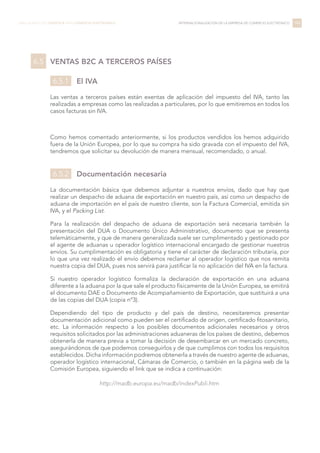 VENTAS B2C A TERCEROS PAÍSES
El IVA
Las ventas a terceros países están exentas de aplicación del impuesto del IVA, tanto las
realizadas a empresas como las realizadas a particulares, por lo que emitiremos en todos los
casos facturas sin IVA.
Como hemos comentado anteriormente, si los productos vendidos los hemos adquirido
fuera de la Unión Europea, por lo que su compra ha sido gravada con el impuesto del IVA,
tendremos que solicitar su devolución de manera mensual, recomendado, o anual.
Documentación necesaria
La documentación básica que debemos adjuntar a nuestros envíos, dado que hay que
realizar un despacho de aduana de exportación en nuestro país, así como un despacho de
aduana de importación en el país de nuestro cliente, son la Factura Comercial, emitida sin
IVA, y el Packing List.
Para la realización del despacho de aduana de exportación será necesaria también la
presentación del DUA o Documento Único Administrativo, documento que se presenta
telemáticamente, y que de manera generalizada suele ser cumplimentado y gestionado por
el agente de aduanas u operador logístico internacional encargado de gestionar nuestros
envíos. Su cumplimentación es obligatoria y tiene el carácter de declaración tributaria, por
lo que una vez realizado el envío debemos reclamar al operador logístico que nos remita
nuestra copia del DUA, pues nos servirá para justificar la no aplicación del IVA en la factura.
Si nuestro operador logístico formaliza la declaración de exportación en una aduana
diferente a la aduana por la que sale el producto físicamente de la Unión Europea, se emitirá
el documento DAE o Documento de Acompañamiento de Exportación, que sustituirá a una
de las copias del DUA (copia nº3).
Dependiendo del tipo de producto y del país de destino, necesitaremos presentar
documentación adicional como pueden ser el certificado de origen, certificado fitosanitario,
etc. La información respecto a los posibles documentos adicionales necesarios y otros
requisitos solicitados por las administraciones aduaneras de los países de destino, debemos
obtenerla de manera previa a tomar la decisión de desembarcar en un mercado concreto,
asegurándonos de que podemos conseguirlos y de que cumplimos con todos los requisitos
establecidos. Dicha información podremos obtenerla a través de nuestro agente de aduanas,
operador logístico internacional, Cámaras de Comercio, o también en la página web de la
Comisión Europea, siguiendo el link que se indica a continuación:
http://madb.europa.eu/madb/indexPubli.htm
144LIBRO BLANCO DE LOGÍSTICA PARA COMERCIO ELECTRÓNICO INTERNACIONALIZACIÓN DE LA EMPRESA DE COMERCIO ELECTRÓNICO
6.5
6.5.1
6.5.2
 