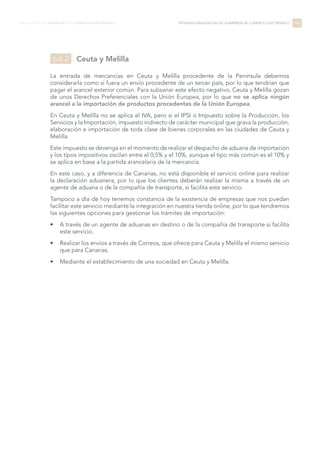 Ceuta y Melilla
La entrada de mercancías en Ceuta y Melilla procedente de la Península debemos
considerarla como si fuera un envío procedente de un tercer país, por lo que tendrían que
pagar el arancel exterior común. Para subsanar este efecto negativo, Ceuta y Melilla gozan
de unos Derechos Preferenciales con la Unión Europea, por lo que no se aplica ningún
arancel a la importación de productos procedentes de la Unión Europea.
En Ceuta y Melilla no se aplica el IVA, pero si el IPSI o Impuesto sobre la Producción, los
Servicios y la Importación, impuesto indirecto de carácter municipal que grava la producción,
elaboración e importación de toda clase de bienes corporales en las ciudades de Ceuta y
Melilla.
Este impuesto se devenga en el momento de realizar el despacho de aduana de importación
y los tipos impositivos oscilan entre el 0,5% y el 10%, aunque el tipo más común es el 10% y
se aplica en base a la partida arancelaria de la mercancía.
En este caso, y a diferencia de Canarias, no está disponible el servicio online para realizar
la declaración aduanera, por lo que los clientes deberán realizar la misma a través de un
agente de aduana o de la compañía de transporte, si facilita este servicio.
Tampoco a día de hoy tenemos constancia de la existencia de empresas que nos puedan
facilitar este servicio mediante la integración en nuestra tienda online, por lo que tendremos
las siguientes opciones para gestionar los trámites de importación:
•	 A través de un agente de aduanas en destino o de la compañía de transporte si facilita
este servicio.
•	 Realizar los envíos a través de Correos, que ofrece para Ceuta y Melilla el mismo servicio
que para Canarias.
•	 Mediante el establecimiento de una sociedad en Ceuta y Melilla.
149LIBRO BLANCO DE LOGÍSTICA PARA COMERCIO ELECTRÓNICO INTERNACIONALIZACIÓN DE LA EMPRESA DE COMERCIO ELECTRÓNICO
6.6.2
 