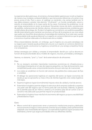 La experiencia demuestra que, al comienzo, el emprendedor gestiona por sí solo su logística
de manera muy modesta y artesanal debido a que tiene pocas referencias a la venta y muy
pocos envíos al día. Poco a poco, el catálogo va creciendo y las ventas también por lo
que debe empezar a prestar más atención “al almacén”, un mundo complicado, oscuro y
extraño al emprendedor en la mayor parte de los casos. Comienzan los problemas: no sé
qué tengo exactamente en stock, se producen frecuentes roturas de stock, cancelaciones
de pedidos, reclamaciones de clientes, abonos, retrasos en preparaciones, problemas para
cumplir plazos de entrega, etc. Es decir, la logística se convierte en una auténtica pesadilla y
decide externalizarlo para mantener sus recursos y el foco de la empresa en sus core values
que suelen ser el porfolio de productos y la estrategia de marketing. Es en este caso cuando
el emprendedor pide ayuda profesional a un experto en comercio electrónico que le ayude
a encontrar el partner adecuado a la idiosincrasia de su modelo.
Otros emprendedores deciden, sin embargo, que la logística es una parte estratégica de
su negocio pero necesita ayuda profesional y recurre a un experto en comercio electrónico
para que le ayude a evolucionar su logística y convertirla en una ventaja competitiva frente
a la competencia.
Ambas estrategias son válidas y compete al emprendedor decidir por cuál se decanta en
función de las peculiaridades de su modelo de negocio, recursos, prioridades y estrategias.
Veamos, no obstante, “pros” y “cons” de la externalización de almacenes:
Pros:
•	 No es necesario acometer importantes inversiones económicas en infraestructuras y
tecnología (interesante en el caso de negocios pequeños o en fase de lanzamiento cuya
rentabilidad puede verse comprometida durante años por este tipo de inversiones).
•	 Los costes se variabilizan en función del volumen de pedidos (los costes pasan de fijos
a variables).
•	 Al delegar las operaciones logísticas en expertos del sector, se logran economías de
escala ya que se aprovecha su masa crítica de clientes logrando unos costes logísticos
más bajos.
•	 Expertos logísticos logran (normalmente) mejores ratios de calidad y nivel de servicio.
•	 Externalizar la logística permite aligerar la estructura de la empresa cediendo a expertos
una parte vital del negocio que no forma parte del core business. Además, la gestión
de la plantilla pasa de ser interna a externa y el convenio pasa de ser común a ser un
convenio más adecuado que permite mejorar en productividad.
•	 Externalizar la logística hace más fácil el crecimiento del negocio ya que su escalabilidad
y flexibilidad es mayor.
Cons:
•	 Menor control de la operaciones: tener un personal e instalaciones propios y dedicados
exclusivamente al negocio online permite controlar las prioridades y estar perfectamente
adaptado a las necesidades del negocio. Los operadores logísticos siguen procesos más
estándares y tienen que asignar prioridades entre sus diferentes clientes.
38LIBRO BLANCO DE LOGÍSTICA PARA COMERCIO ELECTRÓNICO EL ALMACÉN
 