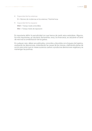 •	 Capacidad de los sistemas:
Ci = Número de incidencias en los sistemas / Total de horas
•	 Capacidad de los equipos:
Mtbf = Tiempo medio entre fallos
Mttr = Tiempo medio de reparación
Es importante definir la periodicidad con que hemos de medir estos estándares. Algunos,
los más importantes, se calcularán diariamente; otros, los financieros, se calcularán al cierre
de mes tras la contabilización de los gastos.
En cualquier caso, deben ser publicados, conocidos y discutidos con el equipo de logística,
analizando las desviaciones, entendiendo las causas de las mismas y definiendo planes de
acción para evitar que en meses sucesivos vuelvan a producirse desviaciones negativas y se
mantengan las positivas.
57LIBRO BLANCO DE LOGÍSTICA PARA COMERCIO ELECTRÓNICO EL ALMACÉN
 