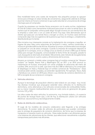 Esta modalidad tiene unos costes de transporte más pequeños porque se agrupan
envíos para entregar en estas tiendas de conveniencia, asegurando además la entrega
al primer intento en horario comercial, lo que suele redundar en unos precios de entrega
más bajos para el comprador.
Cuando las empresas con tiendas físicas arrancaron con la venta on-line, implantaron
el Click & Collect como herramienta multicanal para poner en valor la tienda física, de
manera que el comprador online puede elegir recoger el envío en una tienda física de
la empresa a coste cero o con un coste de envío muy bajo. Está demostrado que el
cliente que pasa por una tienda física a recoger un envío, en muchos casos terminan
comprando algo más vía sugerencia de la persona que hace la entrega o, simplemente,
deambulando por la tienda.
Otra iniciativa muy interesante consiste en la implantación de consignas o taquillas en
lugares de paso tales como estaciones de ferrocarril o metro, centros comerciales, e
incluso en grandes edificios de oficinas. Al realizar la compra, el cliente selecciona recoger
su paquete en una de estas consignas. Cuando la empresa de transporte deposita el
paquete en la consigna, envía un código único al cliente vía email o SMS que el cliente
utiliza para recoger el paquete, comunicándole la fecha límite de recogida, pasado la
cual, el paquete es retornado al vendedor. Obviamente, este método de recogida tienes
ciertas restricciones en cuanto a peso y dimensiones de los envíos.
Amazon ya comenzó a instalar estas consignas bajo el nombre comercial de “Amazon
Lockers” en Seattle, Nueva York y Washington DC en 2011 y en 2014 anunció su
implantación en Europa, arrancando con varias unidades en estaciones del metro de
Londres. DHL anuncia en su web que tiene más de 2.500 en Alemania y ha comenzado
el despliegue en Italia y Holanda bajo el nombre comercial de “Packstations”. Estas
iniciativas están siendo copiadas y se extienden rápidamente. Por ejemplo, Tesco, Asda
y Sainsbury´s se unieron en 2014 para ofrecer a sus clientes de comercio electrónico en
UK la recogida de sus compras en consignas.
•	 Vehículos eléctricos.
Aunque la tecnología de propulsión eléctrica está todavía en una etapa muy inicial,
hay diversas iniciativas que propugnan extender estos vehículos en la distribución
domiciliaria, como alternativas a los vehículos convencionales de combustibles fósiles,
por su menor impacto medioambiental, tanto en ruido como en generación de gases
nocivos, CO2
y NOx
.
Los altos costes de estos vehículos, la autonomía, muy limitada todavía, y la ausencia
de puntos de recarga hacen que, a día de hoy, la distribución urbana con vehículos
eléctricos sea económica y tecnológicamente inviable.
•	 Redes de distribución colaborativas.
El auge de los modelos de consumo colaborativo está llegando a las entregas
domiciliarias. Ya existen redes de vehículos de particulares que pueden contratarse
para la entrega de paquetería de comercio electrónico, de forma que la empresa de
transporte no necesita invertir en vehículos. Estas redes tienden a ser eficientes gracias
a los sistemas de valoraciones de los clientes, que seleccionan naturalmente a aquellos
transportistas particulares más eficientes.
77LIBRO BLANCO DE LOGÍSTICA PARA COMERCIO ELECTRÓNICO TRANSPORTE Y DISTRIBUCIÓN EN EL ECOMMERCE B2C
 