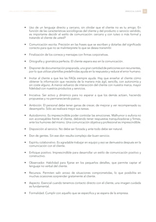 •	 Uso de un lenguaje directo y cercano, sin olvidar que el cliente no es tu amigo. En
función de las características sociológicas del cliente y del producto o servicio vendido,
es importante decidir el estilo de comunicación: cercano y con tuteo o más formal y
tratando al cliente de usted?
•	 Comunicación escrita. Precisión en las frases que se escriben y dotarlas del significado
correcto para que no se malinterprete lo que se desea transmitir.
•	 Finalización de los correos y mensajes con firmas corporativas.
•	 Ortografía y gramática perfecta. El cliente espera eso en la comunicación.
•	 Disponer de documentación preparada, una gran cantidad de peticiones son recurrentes,
por lo que utilizar plantillas predefinidas ayuda en la respuesta y reduce el error humano.
•	 Invitar al cliente a que lea las FAQs siempre ayuda. Hay que enseñar al cliente cómo
obtener la información que necesita de la manera más ágil, sencilla, con autonomía y
sin coste alguno. A menor esfuerzo de interacción del cliente con nuestra marca, mayor
fidelidad con nuestros productos y servicios.
•	 Iniciativa. Ser activo y dinámico para no esperar a que los demás actúen, haciendo
propuestas y no permaneciendo pasivo.
•	 Ambición. El personal debe tener ganas de crecer, de mejorar y ver recompensado su
desempeño. Sólo así realizará mejor sus tareas.
•	 Autodominio. Es imprescindible poder controlar las emociones. Malhumor o euforia no
son aconsejables frente al cliente, debiendo tener respuestas tranquilizadoras y firmes,
ante los humores del mismo. Una comunicación objetiva y profesional es imprescindible.
•	 Disposición al servicio. No debe ser forzada y ante todo debe ser natural.
•	 Don de gentes. Sin ese don resulta complejo dar buen servicio.
•	 Espíritu colaborativo. Es agradable trabajar en equipo y eso se demuestra después en la
comunicación con el cliente.
•	 Enfoque positivo. Imprescindible para desarrollar un estilo de comunicación positivo y
constructivo.
•	 Observador. Habilidad para fijarse en los pequeños detalles, que permite captar el
lenguaje no verbal del cliente.
•	 Recursos. Permiten salir airoso de situaciones comprometidas, lo que posibilita en
muchas ocasiones sorprender gratamente al cliente.
•	 Aspecto. Esencial cuando tenemos contacto directo con el cliente, una imagen cuidada
es fundamental.
•	 Formalidad. Cumplir con aquello que se especifica y se espera de la empresa.
84LIBRO BLANCO DE LOGÍSTICA PARA COMERCIO ELECTRÓNICO SERVICIO AL CLIENTE
 