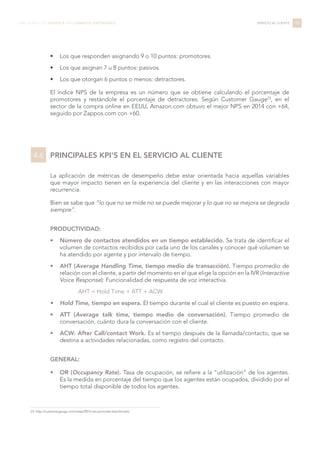 •	 Los que responden asignando 9 o 10 puntos: promotores.
•	 Los que asignan 7 u 8 puntos: pasivos.
•	 Los que otorgan 6 puntos o menos: detractores.
El índice NPS de la empresa es un número que se obtiene calculando el porcentaje de
promotores y restándole el porcentaje de detractores. Según Customer Gauge23
, en el
sector de la compra online en EEUU, Amazon.com obtuvo el mejor NPS en 2014 con +64,
seguido por Zappos.com con +60.
PRINCIPALES KPI'S EN EL SERVICIO AL CLIENTE
La aplicación de métricas de desempeño debe estar orientada hacia aquellas variables
que mayor impacto tienen en la experiencia del cliente y en las interacciones con mayor
recurrencia.
Bien se sabe que “lo que no se mide no se puede mejorar y lo que no se mejora se degrada
siempre”.
PRODUCTIVIDAD:
•	 Número de contactos atendidos en un tiempo establecido. Se trata de identificar el
volumen de contactos recibidos por cada uno de los canales y conocer qué volumen se
ha atendido por agente y por intervalo de tiempo.
•	 AHT (Average Handling Time, tiempo medio de transacción). Tiempo promedio de
relación con el cliente, a partir del momento en el que elige la opción en la IVR (Interactive
Voice Response): Funcionalidad de respuesta de voz interactiva.
AHT = Hold Time + ATT + ACW
•	 Hold Time, tiempo en espera. El tiempo durante el cual el cliente es puesto en espera.
•	 ATT (Average talk time, tiempo medio de conversación). Tiempo promedio de
conversación, cuánto dura la conversación con el cliente.
•	 ACW: After Call/contact Work. Es el tiempo después de la llamada/contacto, que se
destina a actividades relacionadas, como registro del contacto.
GENERAL:
•	 OR (Occupancy Rate). Tasa de ocupación, se refiere a la “utilización” de los agentes.
Es la medida en porcentaje del tiempo que los agentes están ocupados, dividido por el
tiempo total disponible de todos los agentes.
95LIBRO BLANCO DE LOGÍSTICA PARA COMERCIO ELECTRÓNICO SERVICIO AL CLIENTE
23 http://customergauge.com/news/2014-net-promoter-benchmarks
4.6
 