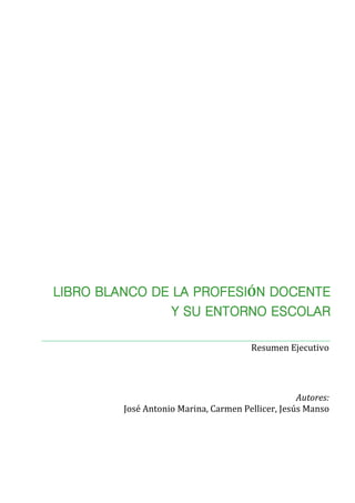 Autores:
José Antonio Marina, Carmen Pellicer, Jesús Manso
Resumen Ejecutivo
LIBRO BLANCO DE LA PROFESIÓN DOCENTE
Y SU ENTORNO ESCOLAR
 