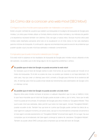 10
2.6 Cómo dar a conocer una web móvil (SEO Móvil)
Configura tus sitios móviles para que puedan ser indexados con precisión
Existe una gran cantidad de usuarios que realizan sus búsquedas en la página de búsqueda de Google para
móviles. Los sitios para móviles utilizan un formato distinto al de los sitios normales y, los métodos de gestión
y la experiencia necesaria también son distintos. Esto da lugar a nuevos retos. Aunque muchos sitios para
móviles están diseñados pensando ante todo en la visualización en el móvil, éstos no han sido diseñados
para los motores de búsqueda. A continuación, algunas recomendaciones para la solución de problemas que
pueden ayudar a que una web móvil sea rastreado e indexado correctamente.
Comprueba que la web móvil esté indexado por Google
Si la web móvil no aparece en los resultados de búsqueda de Google para móviles incluso utilizando el site
del operador, es posible que el sitio tenga alguno de los siguientes problemas o ambos:
Es posible que el robot de Google no pueda encontrar la web móvil
Es necesario que el robot de Google rastree la web móvil antes de que éste pueda ser incluido en el
índice de búsquedas. Si el sitio se acaba de crear, es posible que todavía no se haya detectado. En
este caso, hay que crear un sitemap para móvil y enviarlo a Google para informar de la existencia del
sitio. El sitemap para móvil se puede enviar desde las herramientas para webmasters de Google como
un sitemap normal.
Es posible que el robot de Google no pueda acceder a la web móvil
Algunos sitios para móviles rechazan el acceso a cualquier dispositivo que no sea un teléfono móvil,
lo que hace imposible que el robot de Google pueda acceder a éste y, por lo tanto, hace que la web
móvil no pueda ser encontrado. El rastreador de Google para sitios móviles es “Googlebot-Mobile”. Para
que la web móvil sea rastreada, debe permitir que todos los User-agent, incluido “Googlebot-Mobile”,
puedan acceder al site. También hay que tene en cuenta que Google puede cambiar los datos de su
User-agent en cualquier momento y sin previo aviso, así que no recomendamos comprobar únicamente si
el User-agent coincide exactamente con “Googlebot-Mobile” (el actual User-agent). En su lugar, hay que
comprobar que el encabezado del User-agent contenga la cadena de caracteres “Googlebot-Mobile”.
También se puede utilizar DNS Lookups para comprobar que se trata del robot de Google.
 
