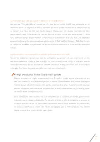 11
Comprueba que Google pueda reconocer la URL para móvil
Una vez que “Googlebot-Mobile” rastrea tus URL, hay que comprobar la URL sea visualizable en un
dispositivo móvil. Las páginas que el robot considera que no se pueden visualizar en un teléfono móvil no
se incluyen en el índice de sitios para móviles (aunque éstas pueden ser incluidas en el índice de sitios
web convencionales). Esta decisión se basa en distintos factores; uno de ellos es la declaración de la
“DTD (definición de tipo de documento)”. Comprueba que la declaración de la DTD de la URL adaptadas
para móviles tenga un formato adecuado para éstos, como XHTML Mobile o Compact HTML. Si el formato
es compatible, entonces la página reúne los requisitos para ser incluida en el índice de búsquedas para
móviles.
Implementando versiones para ordenador y móviles de un sitio web
Uno de los problemas más comunes para los webmasters que poseen a la vez versiones de un sitio
web para dispositivos móviles y para ordenador, es que los usuarios que utilizan el ordenador vean la
versión para móviles o que los usuarios que acceden a través de un dispositivo móvil vean la versión para
ordenador. Aquí tienes dos opciones viables para tratar con esta situación:
Redirigir a los usuarios móviles hacia la versión correcta
Cuando un usuario de móvil o un rastreador (como Googlebot- Mobile) accede a la versión de una
URL para ordenador, se pueden redirigir hacia la versión correspondiente de la misma página para
móviles. Google advierte la relación entre las dos versiones de la URL y muestra la versión estándar
para las búsquedas realizadas desde un ordenador y la versión para móviles cuando las búsquedas
se realizan desde un dispositivo móvil.
Si se redirecciona a los usuarios, hay que comprobar que el contenido en las URL para móviles/
ordenador sea lo más parecido posible. Por ejemplo, si tienes un sitio de compras y se produce un
acceso a la versión de una URL para ordenador desde un teléfono móvil, asegúrate de que el usuario
es redireccionado hacia la versión para móviles de la página para el mismo producto y no hacia la
página principal de la versión del sitio para móviles.
 