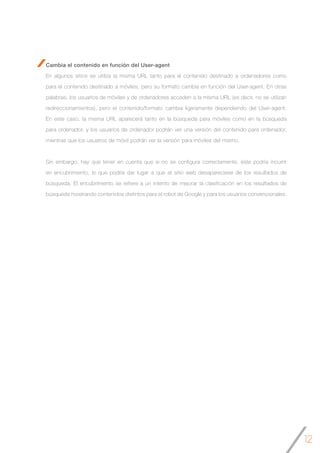 12
Cambia el contenido en función del User-agent
En algunos sitios se utiliza la misma URL tanto para el contenido destinado a ordenadores como
para el contenido destinado a móviles, pero su formato cambia en función del User-agent. En otras
palabras, los usuarios de móviles y de ordenadores acceden a la misma URL (es decir, no se utilizan
redireccionamientos), pero el contenido/formato cambia ligeramente dependiendo del User-agent.
En este caso, la misma URL aparecerá tanto en la búsqueda para móviles como en la búsqueda
para ordenador, y los usuarios de ordenador podrán ver una versión del contenido para ordenador,
mientras que los usuarios de móvil podrán ver la versión para móviles del mismo.
Sin embargo, hay que tener en cuenta que si no se configura correctamente, éste podría incurrir
en encubrimiento, lo que podría dar lugar a que el sitio web desapareciese de los resultados de
búsqueda. El encubrimiento se refiere a un intento de mejorar la clasificación en los resultados de
búsqueda mostrando contenidos distintos para el robot de Google y para los usuarios convencionales.
 