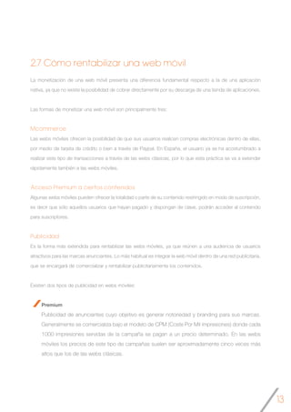 13
2.7 Cómo rentabilizar una web móvil
La monetización de una web móvil presenta una diferencia fundamental respecto a la de una aplicación
nativa, ya que no existe la posibilidad de cobrar directamente por su descarga de una tienda de aplicaciones.
Las formas de monetizar una web móvil son principalmente tres:
Mcommerce
Las webs móviles ofrecen la posibilidad de que sus usuarios realicen compras electrónicas dentro de ellas,
por medio de tarjeta de crédito o bien a través de Paypal. En España, el usuario ya se ha acostumbrado a
realizar este tipo de transacciones a través de las webs clásicas, por lo que esta práctica se va a extender
rápidamente también a las webs móviles.
Acceso Premium a ciertos contenidos
Algunas webs móviles pueden ofrecer la totalidad o parte de su contenido restringido en modo de suscripción,
es decir que sólo aquellos usuarios que hayan pagado y dispongan de clave, podrán acceder al contenido
para suscriptores.
Publicidad
Es la forma más extendida para rentabilizar las webs móviles, ya que reúnen a una audiencia de usuarios
atractivos para las marcas anunciantes. Lo más habitual es integrar la web móvil dentro de una red publicitaria,
que se encargará de comercializar y rentabilizar publicitariamente los contenidos.
Existen dos tipos de publicidad en webs móviles:
Premium
Publicidad de anunciantes cuyo objetivo es generar notoriedad y branding para sus marcas.
Generalmente se comercializa bajo el modelo de CPM (Coste Por Mil impresiones) donde cada
1000 impresiones servidas de la campaña se pagan a un precio determinado. En las webs
móviles los precios de este tipo de campañas suelen ser aproximadamente cinco veces más
altos que los de las webs clásicas.
 