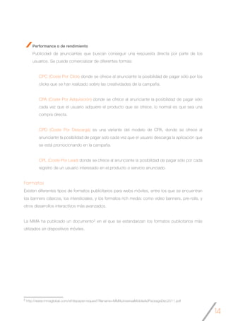 14
Performance o de rendimiento
Publicidad de anunciantes que buscan conseguir una respuesta directa por parte de los
usuarios. Se puede comercializar de diferentes formas:
CPC (Coste Por Click) donde se ofrece al anunciante la posibilidad de pagar sólo por los
clicks que se han realizado sobre las creatividades de la campaña.
CPA (Coste Por Adquisición) donde se ofrece al anunciante la posibilidad de pagar sólo
cada vez que el usuario adquiere el producto que se ofrece, lo normal es que sea una
compra directa.
CPD (Coste Por Descarga) es una variante del modelo de CPA, donde se ofrece al
anunciante la posibilidad de pagar solo cada vez que el usuario descarga la aplicación que
se está promocionando en la campaña.
CPL (Coste Por Lead) donde se ofrece al anunciante la posibilidad de pagar sólo por cada
registro de un usuario interesado en el producto o servicio anunciado.
Formatos
Existen diferentes tipos de formatos publicitarios para webs móviles, entre los que se encuentran
los banners clásicos, los intersticiales, y los formatos rich media: como video banners, pre-rolls, y
otros desarrollos interactivos más avanzados.
La MMA ha publicado un documento2 en el que se estandarizan los formatos publicitarios más
utilizados en dispositivos móviles.
2 http://www.mmaglobal.com/whitepaper-request?filename=MMAUniversalMobileAdPackageDec2011.pdf
 