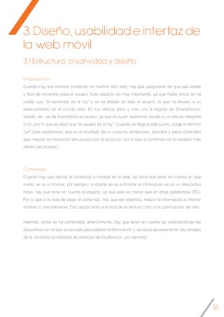 16
Introducción
Cuando hay que mostrar contenido en nuestro sitio web, hay que asegurarse de que sea visible
y fácil de encontrar para el usuario. Este aspecto es muy importante, ya que hasta ahora se ha
creído que “el contenido es el rey” y se ha dejado de lado al usuario, lo que ha llevado a un
estancamiento en el mundo web. En los últimos años y más con la llegada de Smartphones,
tablets, etc. se da importancia al usuario, ya que es quien realmente decide si un site es relevante
o no, por lo que se decir que “el usuario es el rey”. Cuando se llega a este punto, surge el término
“ux” (user experience), que es el resultado de un conjunto de factores, estudios y datos obtenidos
que mejoran la interacción del usuario con el producto, por lo que el contenido es un eslabón más
dentro del proceso.
Contenido
Cuando hay que decidir el contenido a mostrar en la web, se tiene que tener en cuenta en qué
medio se va a mostrar; por ejemplo, si donde se va a mostrar la información es en un dispositivo
móvil, hay que tener en cuenta el espacio, ya que este es menor que en otras plataformas (PC).
Por lo que a la hora de elegir el contenido, hay que ser selectivo, reducir la información e intentar
mostrar lo más relevante. Esto ayuda tanto a la hora de su lectura como a la optimización del sitio.
Además, como se ha comentado anteriormente, hay que tener en cuenta las características del
dispositivo con el que se accede para adaptar la información y servicios aprovechando las ventajas
de la movilidad (posibilidad de servicios de localización, por ejemplo)
3.1 Estructura, creatividad y diseño
3. Diseño, usabilidad e interfaz de
la web móvil
 
