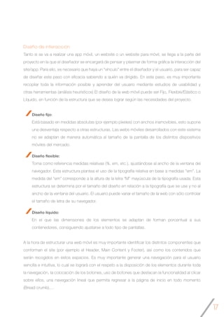 17
Diseño de interacción
Tanto si se va a realizar una app móvil, un website o un website para móvil, se llega a la parte del
proyecto en la que el diseñador se encargará de pensar y plasmar de forma gráfica la interacción del
site/app. Para ello, es necesario que haya un “vínculo” entre el diseñador y el usuario, para ser capaz
de diseñar este paso con eficacia sabiendo a quién va dirigido. En este paso, es muy importante
recopilar toda la información posible y aprender del usuario mediante estudios de usabilidad y
otras herramientas (análisis heurísticos) El diseño de la web móvil puede ser Fijo, Flexible/Elástico o
Líquido, en función de la estructura que se desea lograr según las necesidades del proyecto.
Diseño fijo:
Está basado en medidas absolutas (por ejemplo píxeles) con anchos inamovibles, esto supone
una desventaja respecto a otras estructuras. Las webs móviles desarrollados con este sistema
no se adaptan de manera automática al tamaño de la pantalla de los distintos dispositivos
móviles del mercado.
Diseño flexible:
Toma como referencia medidas relativas (%, em, etc.), ajustándose al ancho de la ventana del
navegador. Esta estructura plantea el uso de la tipografía relativa en base a medidas “em”. La
medida del “em” corresponde a la altura de la letra “M” mayúscula de la tipografía usada. Esta
estructura se determina por el tamaño del diseño en relación a la tipografía que se use y no al
ancho de la ventana del usuario. El usuario puede variar el tamaño de la web con sólo controlar
el tamaño de letra de su navegador.
Diseño líquido:
En el que las dimensiones de los elementos se adaptan de forman porcentual a sus
contenedores, consiguiendo ajustarse a todo tipo de pantallas.
A la hora de estructurar una web móvil es muy importante identificar los distintos componentes que
conforman el site (por ejemplo el Header, Main Content y Footer), así como los contenidos que
serán recogidos en estos espacios. Es muy importante generar una navegación para el usuario
sencilla e intuitiva, lo cual se logrará con el respeto a la disposición de los elementos durante toda
la navegación, la colocación de los botones, uso de botones que destacan la funcionalidad al clicar
sobre ellos, una navegación lineal que permita regresar a la página de inicio en todo momento
(Bread crumb),…
 