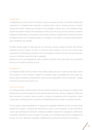 18
Legibilidad
La legibilidad es un punto clave en el diseño, ya que si se carece de ella, el contenido perderá toda
importancia. La tipografía debe presentar un tamaño óptimo para su correcta lectura en soporte
mobile para intentar impedir que el usuario se vea obligado a utilizar zoom. Son preferibles líneas
de texto de tamaño medio 60-80 caracteres por línea, así como el uso de dos columnas, cuidando
márgenes e interlineado. Los renglones cortos cansan la vista por obligar al lector a realizar un exceso
de saltos de línea. En los renglones largos, sin embargo, el ojo realiza un recorrido excesivamente
largo resultando muy cansado.
El diseño tiende a jugar con filas más que con columnas, ya que el usuario se siente más cómodo
realizando scroll (sin abusar de ello). La estructura ideal conlleva el uso de una columna para
maquetación. Decantarse por el diseño a una columna para un entorno móvil es una buena elección,
ya que el contenido queda más claro y adaptado.
Destaca el uso de una tipografía sin serifa, cuidando el tamaño del ojo de la letra, ya que facilita la
lectura por minimizar la mancha de tinta.
Navegación
La navegación debe ser fácil y estar lo más visible posible, para que el usuario pueda saber donde
se encuentra en todo momento. También es necesario darle la posibilidad de volver sobre sus
propios pasos (mediante un enlace/botón volver), poner encabezados o títulos de sección, resaltar
la sección en la que se encuentra, etc.
Color/contraste
El contraste permite la diferenciación entre los distintos elementos que componen el diseño. Esta
diferenciación se puede realizar por tanto entre tamaños de fuente, formas, imágenes y estilos de
texto marcando un recorrido visual al usuario y creando una jerarquía entre los elementos. Llevar
a cabo este contraste permite a usuarios con discapacidad visual acceder al contenido de sites.
El color juega un papel importante en el campo de la usabilidad. Mediante el color, se puede dirigir
la atención al usuario y remarcar que información es más o menos relevante. El color transmite al
usuario gran cantidad de información, además de dirigirle a través de la navegación: identificando
los distintos elementos que se muestran en pantalla, como distinguir elemento de navegación de
los que no lo son, elementos enlazables, estableciendo una jerarquía visual de los elementos…
 