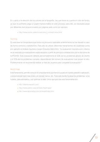 19
En cuanto a la elección de los colores de la tipografía, hay que tener en cuenta el color de fondo,
ya que el contraste juega un papel imprescindible en este proceso, para ello, es necesario pasar
por diferentes test proporcionados por páginas web como por ejemplo:
http://www.snook.ca/technical/colour_contrast/colour.html
Testing
En esta fase se comprobará que todos los procesos realizados anteriormente se han llevado a cabo
de forma correcta y satisfactoria. Para ello se utilizan diferentes herramientas de usabilidad como
por ejemplo el Análisis heurístico (según Eduardo Manchón): “La evaluación heúrística por criterios
es la realizada por evaluadores especializados a partir de principios establecidos por la disciplina de
la IPO/HCI. Esta evaluación detecta aproximadamente el 42% de los problemas graves de diseño
y el 32% de los problemas menores, dependiendo del número de evaluadores que revisen el sitio.
Posteriormente se recomienda realizar un test de usuarios para completar la evaluación.”
Heat map
Esta herramienta, permite conocer el comportamiento que tiene el usuario en nuestro website o aplicación,
conocer donde hace más clicks y en donde menos, etc. Todo esto facilita focalizar los problemas, si los
hubiera, para abordarlos y así optimizar la web. Unos ejemplos de esta herramienta son:
http://attentionwizard.com/
http://www.patrick-wied.at/static/heatmapjs/
http://www.labsmedia.com/clickheat/index.html
 