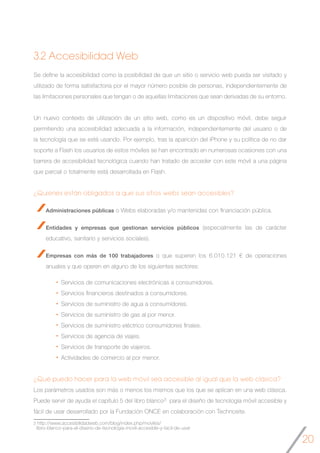 20
Se define la accesibilidad como la posibilidad de que un sitio o servicio web pueda ser visitado y
utilizado de forma satisfactoria por el mayor número posible de personas, independientemente de
las limitaciones personales que tengan o de aquellas limitaciones que sean derivadas de su entorno.
	
Un nuevo contexto de utilización de un sitio web, como es un dispositivo móvil, debe seguir
permitiendo una accesibilidad adecuada a la información, independientemente del usuario o de
la tecnología que se esté usando. Por ejemplo, tras la aparición del iPhone y su política de no dar
soporte a Flash los usuarios de estos móviles se han encontrado en numerosas ocasiones con una
barrera de accesibilidad tecnológica cuando han tratado de acceder con este móvil a una página
que parcial o totalmente está desarrollada en Flash.
¿Quiénes están obligados a que sus sitios webs sean accesibles?
Administraciones públicas o Webs elaboradas y/o mantenidas con financiación pública.
Entidades y empresas que gestionan servicios públicos (especialmente las de carácter
educativo, sanitario y servicios sociales).
Empresas con más de 100 trabajadores o que superen los 6.010.121 € de operaciones
anuales y que operen en alguno de los siguientes sectores:
Servicios de comunicaciones electrónicas a consumidores.
Servicios financieros destinados a consumidores.
Servicios de suministro de agua a consumidores.
Servicios de suministro de gas al por menor.
Servicios de suministro eléctrico consumidores finales.
Servicios de agencia de viajes.
Servicios de transporte de viajeros.
Actividades de comercio al por menor.
¿Qué puedo hacer para la web móvil sea accesible al igual que la web clásica? 	
Los parámetros usados son más o menos los mismos que los que se aplican en una web clásica.
Puede servir de ayuda el capítulo 5 del libro blanco3 para el diseño de tecnología móvil accesible y
fácil de usar desarrollado por la Fundación ONCE en colaboración con Technosite.
3.2 Accesibilidad Web
3 http://www.accesibilidadweb.com/blog/index.php/moviles/
libro-blanco-para-el-diseno-de-tecnologia-movil-accesible-y-facil-de-usar
 