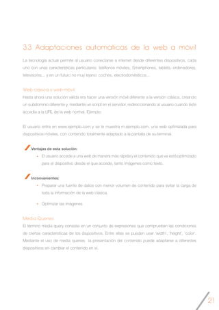21
3.3 Adaptaciones automáticas de la web a móvil
La tecnología actual permite al usuario conectarse a internet desde diferentes dispositivos, cada
uno con unas características particulares: teléfonos móviles, Smartphones, tablets, ordenadores,
televisores... y en un futuro no muy lejano: coches, electrodomésticos...
Web clásica y web móvil
Hasta ahora una solución válida era hacer una versión móvil diferente a la versión clásica, creando
un subdominio diferente y, mediante un script en el servidor, redireccionando al usuario cuando éste
accedía a la URL de la web normal. Ejemplo:
El usuario entra en www.ejemplo.com y se le muestra m.ejemplo.com, una web optimizada para
dispositivos móviles, con contenido totalmente adaptado a la pantalla de su terminal.
Ventajas de esta solución:
El usuario accede a una web de manera más rápida y el contenido que ve está optimizado
para el dispositivo desde el que accede, tanto imágenes como texto.
Inconvenientes:
Preparar una fuente de datos con menor volumen de contenido para evitar la carga de
toda la información de la web clásica.
Optimizar las imágenes
Media Queries
El término media query consiste en un conjunto de expresiones que comprueban las condiciones
de ciertas características de los dispositivos. Entre ellas se pueden usar ‘width’, ‘height’, ‘color’.
Mediante el uso de media queries la presentación del contenido puede adaptarse a diferentes
dispositivos sin cambiar el contenido en sí.
 