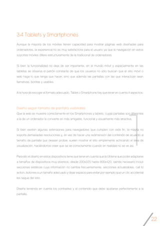22
1
Diseño según tamaño de pantalla, visibilidad
Que la web se muestre correctamente en los Smartphones y tablets, cuyas pantallas son diferentes
a la de un ordenador la convierte en más amigable, funcional y visualmente más atractiva.
Si bien existen algunas extensiones para navegadores que cumplen con este fin, la mayría no
soporta demasiadas resoluciones y, en vez de hacer una redimensión del contenido de acuerdo al
tamaño de pantalla que desean probar, suelen mostrar el sitio simplemente achicando el área de
visualización, haciéndonos creer que se ve correctamente cuando en realidad no se ve así.
Para ello el diseño en estos dispositivos tiene que tener en cuenta que la UI tiene que poder adaptarse
a tamaños de dispositivos muy diversos, desde 200x320 hasta 800x420, siendo necesario incluir
secciones estáticas cuya información no cambia frecuentemente, secciones actualizables, call to
action, botones a un tamaño adecuado y dejar espacio para evitar por ejemplo que un clic accidental
les saque del sitio.
Diseña teniendo en cuenta los contrastes y el contenido que debe ajustarse perfectamente a la
pantalla.
Aunque la mayoría de los móviles tienen capacidad para mostrar páginas web diseñadas para
ordenadores, la experiencia no es muy satisfactoria para el usuario ya que la navegación en estos
soportes móviles difiere estructuralmente de la tradicional de ordenadores.
Si bien la funcionalidad no deja de ser importante, en el mundo móvil y especialmente en las
tabletas se observa el patrón constante de que los usuarios no sólo buscan que el sitio móvil o
web haga lo que tenga que hacer, sino que además las pantallas con las que interactúan sean
llamativas, bonitas y usables.
A la hora de escoger el formato adecuado, Tablet o Smartphone hay que tener en cuenta 4 aspectos:
3.4 Tablets y Smartphones
 