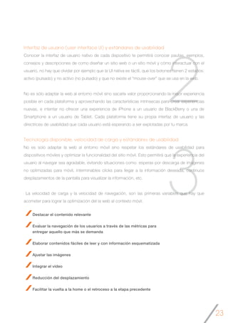 23
3
2
Interfaz de usuario (user interface UI) y estándares de usabilidad
Conocer la interfaz de usuario nativo de cada dispositivo te permitirá conocer pautas, ejemplos,
consejos y descripciones de como diseñar un sitio web o un sitio móvil y cómo interactuar con el
usuario, no hay que olvidar por ejemplo que la UI nativa es táctil, que los botones tienen 2 estados:
activo (pulsado) y no activo (no pulsado) y que no existe el “mouse-over” que se usa en la web.
No es sólo adaptar la web al entorno móvil sino sacarle valor proporcionando la mejor experiencia
posible en cada plataforma y aprovechando las características intrínsecas para crear experiencias
nuevas, e intentar no ofrecer una experiencia de iPhone a un usuario de BlackBerry o una de
Smartphone a un usuario de Tablet. Cada plataforma tiene su propia interfaz de usuario y las
directrices de usabilidad que cada usuario está esperando a ser explotadas por tu marca.
Tecnología disponible, velocidad de carga y estándares de usabilidad
No es solo adaptar la web al entorno móvil sino respetar los estándares de usabilidad para
dispositivos móviles y optimizar la funcionalidad del sitio móvil. Esto permitirá que la experiencia del
usuario al navegar sea agradable, evitando situaciones como: esperas por descarga de imágenes
no optimizadas para móvil, interminables clicks para llegar a la información deseada, continuos
desplazamientos de la pantalla para visualizar la información, etc.
La velocidad de carga y la velocidad de navegación, son las primeras variables que hay que
acometer para lograr la optimización del la web al contexto móvil.
Destacar el contenido relevante
Evaluar la navegación de los usuarios a través de las métricas para
entregar aquello que más se demanda
Elaborar contenidos fáciles de leer y con información esquematizada
Ajustar las imágenes
Integrar el vídeo
Reducción del desplazamiento
Facilitar la vuelta a la home o el retroceso a la etapa precedente
 