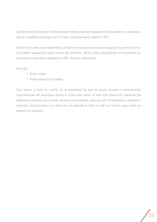 24
La estructura de los sitios móviles también debe estar optimizada para los buscadores y visitantes,
siendo amigables para lograr así un mejor posicionamiento orgánico SEO.
El sitio móvil debe estar desarrollado de tal forma que pueda visualizarse igual (o muy similar) en los
principales navegadores web móviles del momento, dentro estos navegadores se encuentran los
incluidos en dispositivos basados en iOS, Android y Blackberry.
Para ello:
Evitar el flash
Evitar javascript complejos
Otra opción a tener en cuenta es la posibilidad de que se pueda acceder a determinadas
características del dispositivo desde el propio sitio móvil. Si bien esta interacción depende del
dispositivo particular que se esté utilizando para navegar, cada vez más Smartphones y tabletas lo
soportan. Una funciones muy útiles son, por ejemplo el “Click to call” o el “email”, pues todos los
teléfonos lo soportan.
 