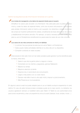 25
4
Definir la arquitectura de información teniendo en cuenta:
Los niveles de navegación y los datos de especial interés para el usuario
Simplificar los pasos para acceder a la información más adecuada para el público objetivo
móvil y, cuidar los datos de especial interés, como son el precio del producto o los botones
para ampliar información sobre el mismo y por supuesto, los referentes a realizar el proceso
de compra se muestren perfectamente visibles, simplificando las fases del proceso de compra
y estableciendo formularios sencillos. Por ejemplo, un banco necesita optimizar la web móvil
para su uso en Smartphones simplificando los pasos para los casos de uso más comunes.
Los casos de uso más comunes en móvil y en tabletas
Lo primero hay que pensar es para que se usa la Tablet o el Smartphone.
Cada usuario realiza actividades distintas en su día a día con su dispositivo.
Compartir contenido en redes sociales.
Interconectar el sitio web móvil con las redes sociales puede generar muchos beneficios para
la marca, entre otros:
		 Saber lo que dice la gente sobre tu negocio o marca.
		 Conectarte con los clientes y seguidores, generar fidelización
		 Mejorar tus ventas
		 Mejorar la atención al cliente.
		 Disponer de un canal directo de comunicación.
		 Llegar a más público con un coste menor.
		 Generar más tráfico hacia tu sitio web móvil y mejorar tu posicionamiento.
		 Más Presencia en los buscadores.
En algunos casos la web se puede adaptar para el uso en tablets aunque la experiencia no será
óptima. En caso de webs transaccionales complejas puede ser la mejor opción, no obstante, los
usuarios agradecen siempre un look&feel nativo para Tablet. El Tablet es una oportunidad única
para lucirse visualmente y crear una experiencia única al usuario (deslizar, tocar, ampliar, mover…)
 