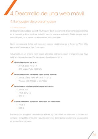 26
4.1.1 Introducción
Un desarrollo adecuado de una web móvil requiere de un conocimiento de las tecnologías existentes
en el mercado y de su continua evolución para no quedarse anticuado. Podría decirse que el
desarrollo pasa por el uso de los denominados estándares web.
Como norma general dichos estándares son creados y publicados por el Consorcio World Wide
Web o W3C (World Wide Web Consortium).
Actualmente, en un entorno móvil existen diferentes estándares según el organismo que haya
publicado la especificación. Por ello existen diferentes escenarios:
Estándares móviles del W3C:
XHTML Basic 1.0 y 1.1
CSS Mobile Profile (CSS MP)
Estándares móviles de la OMA (Open Mobile Alliance):
XHTML Mobile Profile (MP) 1.0, 1.1 y 1.2
Wireless CSS (WCSS) or WAP CSS
Estándares no móviles adoptados por fabricantes:
XHTML 1.0
HTML 3.2 y 4.0
CSS 2.1
Futuros estándares no móviles adoptados por fabricantes:
HTML 5
CSS 3
Con excepción de algunas características de HTML5 y CSS3 todos los estándares publicados son
similares y compatibles entre ellos y aquellos elementos discordantes sencillamente son ignorados
en la mayoría de los casos.
4.1 Lenguajes de programación
4. Desarrollo de una web móvil
 