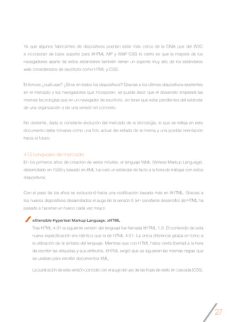 27
4.1.2 Lenguajes de marcado
En los primeros años de creación de webs móviles, el lenguaje WML (Wirless Markup Language),
desarrollado en 1999 y basado en XML fue casi un estándar de facto a la hora de trabajar con estos
dispositivos.
Con el paso de los años se evolucionó hacia una codificación basada más en XHTML. Gracias a
los nuevos dispositivos desarrollados el auge de la versión 5 (en constante desarrollo) de HTML ha
pasado a hacerse un hueco cada vez mayor.
eXtensible Hypertext Markup Language. xHTML
Tras HTML 4.01 la siguiente versión del lenguaje fue llamada XHTML 1.0. El contenido de esta
nueva especificación era idéntico que la de HTML 4.01. La única diferencia giraba en torno a
la utilización de la sintaxis del lenguaje. Mientras que con HTML había cierta libertad a la hora
de escribir las etiquetas y sus atributos, XHTML exigió que se siguieran las mismas reglas que
se usaban para escribir documentos XML.
La publicación de esta versión coincidió con el auge del uso de las hojas de estilo en cascada (CSS).
Ya que algunos fabricantes de dispositivos puedan estar más cerca de la OMA que del W3C
e incorporan de base soporte para XHTML MP y WAP CSS lo cierto es que la mayoría de los
navegadores aparte de estos estándares también tienen un soporte muy alto de los estándares
web considerados de escritorio como HTML y CSS.
Entonces ¿cuál usar? ¿Sirve en todos los dispositivos? Gracias a los últimos dispositivos existentes
en el mercado y los navegadores que incorporan, se puede decir que el desarrollo empleará las
mismas tecnologías que en un navegador de escritorio, sin tener que estar pendientes del estándar
de una organización o de una versión en concreto.
No obstante, dada la constante evolución del mercado de la tecnología, lo que se refleja en este
documento debe tomarse como una foto actual del estado de la misma y una posible orientación
hacia el futuro.
 