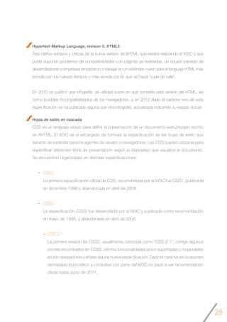 28
Hypertext Markup Language, revision 5. HTML5
Tras ciertos retrasos y críticas de la nueva versión de XHTML que estaba realizando el W3C y que
podía suponer problemas de compatibilidades con páginas ya realizadas, un equipo paralelo de
desarrolladores y empresas empezaron a trabajar en un estándar nuevo para el lenguaje HTML más
acorde con los nuevos tiempos y más acorde con lo que se hacía “a pie de calle”.
En 2010 se publicó una infografía de utilidad sobre en qué consistía esta versión del HTML, así
como posibles incompatibilidades de los navegadores, y en 2012 dado el carácter vivo de esta
especificación se ha publicado alguna que otra infografía actualizada indicando su estado actual.
Hojas de estilo en cascada
CSS es un lenguaje usado para definir la presentación de un documento estructurado escrito
en XHTML. El W3C es el encargado de formular la especificación de las hojas de estilo que
servirán de estándar para los agentes de usuario o navegadores. Las CSS pueden utilizarse para
especificar diferentes tipos de presentación según el dispositivo que visualice el documento.
Se encuentran organizadas en distintas especificaciones:
CSS1
La primera especificación oficial de CSS, recomendada por la W3C fue CSS1, publicada
en diciembre 1996 y abandonada en abril de 2008.
CSS2
La especificación CSS2 fue desarrollada por la W3C y publicada como recomendación
en mayo de 1998, y abandonada en abril de 2008.
CSS 2.1
La primera revisión de CSS2, usualmente conocida como “CSS 2.1”, corrige algunos
errores encontrados en CSS2, elimina funcionalidades poco soportadas o inoperables
en los navegadores y añade alguna nueva especificación. Dado el carácter en ocasiones
demasiado burocrático y consultivo por parte del W3C no pasó a ser recomendación
oficial hasta Junio de 2011.
 